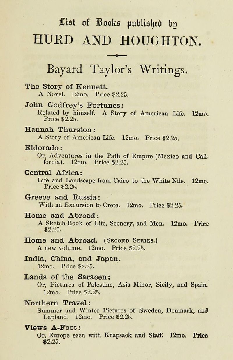 Cist of Sooks published bg HURD AND HOUGHTON. Bayard Taylor's Writings. The Story of Kennett. A Novel. 12mo. Price $2.25. John Godfrey's Fortunes: Related by himself. A Story of American Life. 12mo. Price $2.25. Hannah Thurston: A Story of American Life. 12mo. Price $2.25. Eldorado: Or, Adventures in the Path of Empire (Mexico and Cali- fornia). 12mo. Price $2.25. Central Africa: Life and Landscape from Cairo to the White Nile. 12mo. Price $2.25. Greece and Russia: With an Excursion to Crete. 12mo. Price $2.25. Home and Abroad: A Sketch-Book of Life, Scenery, and Men. 12mo. Price $2.25. Home and Abroad. (Second Series.) A new volume. 12mo. Price $2.25. India, China, and Japan. 12mo. Price $2.25. Lands of the Saracen: Or, Pictures of Palestine, Asia Minor, Sicily, and Spain. 12mo. Price $2.25. Northern Travel: Summer and Winter Pictures of Sweden, Denmark, and Lapland. 12mo. Price $2.25. Views A-Foot: Or, Europe seen with Knapsack and Staff. 12mo. Price $2.25.
