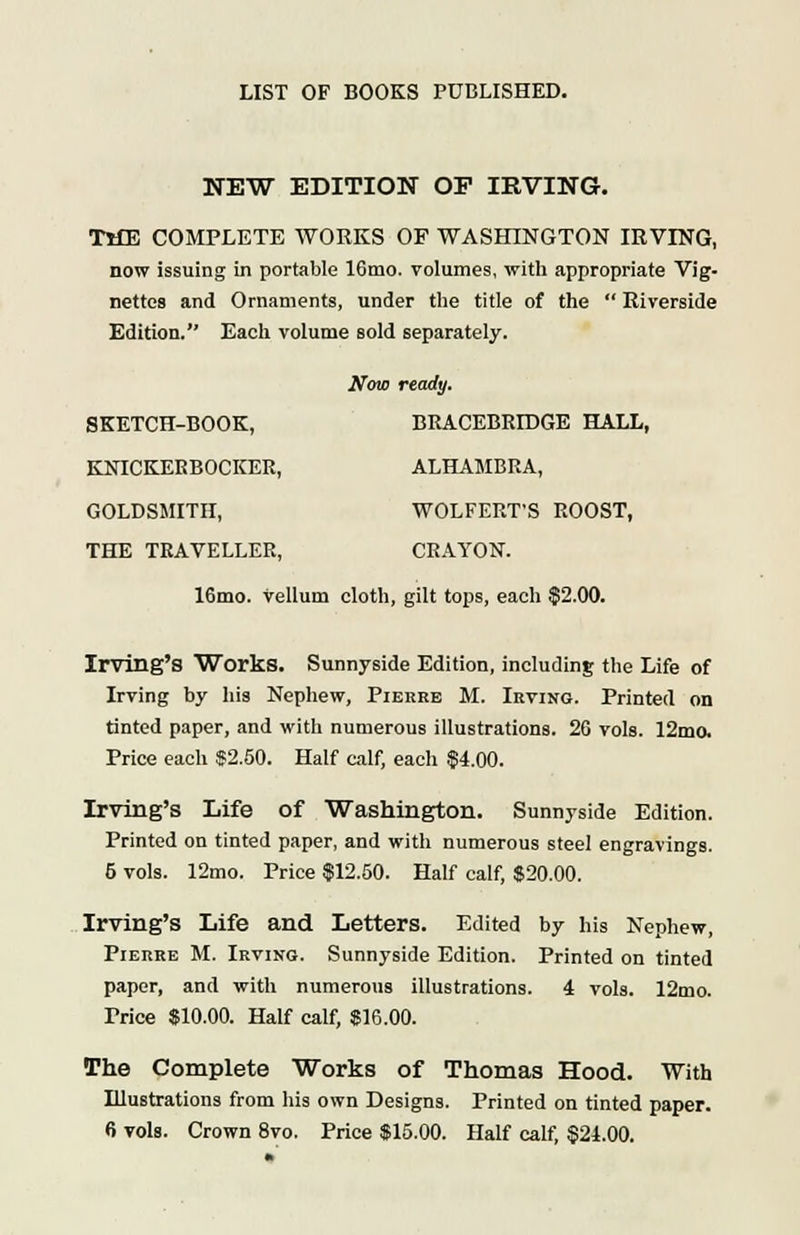 NEW EDITION OF IRVING. TlfE COMPLETE WORKS OF WASHINGTON IRVING, now issuing in portable 16mo. volumes, with appropriate Vig- nettes and Ornaments, under the title of the  Riverside Edition. Each volume sold separately. Now ready. SKETCH-BOOK, BRACEBRIDGE HALL, KNICKERBOCKER, ALHAMBRA, GOLDSMITH, WOLFERT'S ROOST, THE TRAVELLER, CRAYON. 16mo. vellum cloth, gilt tops, each $2.00. Irvillg's Works. Sunnyside Edition, including the Life of Irving by his Nephew, Pierre M. Irving. Printed on tinted paper, and with numerous illustrations. 26 vols. 12mo. Price each $2.50. Half calf, each $4.00. Irving's Life of Washington. Sunnyside Edition. Printed on tinted paper, and with numerous steel engravings. 5 vols. 12mo. Price $12.50. Half calf, $20.00. Irving's Life and Letters. Edited by his Nephew, Pierre M. Irving. Sunnyside Edition. Printed on tinted paper, and with numerous illustrations. 4 vols. 12mo. Trice $10.00. Half calf, $16.00. The Complete Works of Thomas Hood. With Illustrations from his own Designs. Printed on tinted paper. 6 vols. Crown 8vo. Price $15.00. Half calf, $21.00.