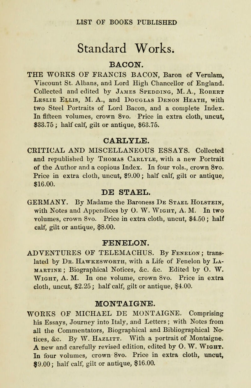 Standard Works. BACON. THE WORKS OF FRANCIS BACON, Baron of Verulam, Viscount St. Albans, and Lord High Chancellor of England. Collected and edited by James Spedding, M. A., Robert Leslie Ellis, M. A., and Douglas Denon Heath, with two Steel Portraits of Lord Bacon, and a complete Index. In fifteen volumes, crown 8vo. Price in extra cloth, uncut, $33.75 ; half calf, gilt or antique, $63.76. CAE.LYLE. CRITICAL AND MISCELLANEOUS ESSAYS. Collected and republished by Thomas Carltle, with a new Portrait of the Author and a copious Index. In four vols., crown 8vo. Price in extra cloth, uncut, $9.00; half calf, gilt or antique, $16.00. DE STAEL. GERMANY. By Madame the Baroness De Stael Holstein, with Notes and Appendices by 0. W. Wight, A. M. In two volumes, crown 8vo. Price in extra cloth, uncut, $4.50; half calf, gilt or antique, §8.00. FENELON. ADVENTURES OF TELEMACHUS. ByFENELON; trans- lated by Dr. Hawkesworth, with a Life of Fenelon by La- martine ; Biographical Notices, &c. &c. Edited by O. W. Wight, A. M. In one volume, crown 8vo. Price in extra cloth, uncut, $2.25; half calf, gilt or antique, $4.00. MONTAIGNE. WORKS OF MICHAEL DE MONTAIGNE. Comprising his Essays, Journey into Italy, and Letters ; with Notes from all the Commentators, Biographical and Bibliographical No- tices, &c. By W. Hazlitt. With a portrait of Montaigne. A new and carefully revised edition, edited by O. W. Wight. In four volumes, crown 8vo. Price in extra cloth, uncut, 89.00; half calf, gilt or antique, 816.00.