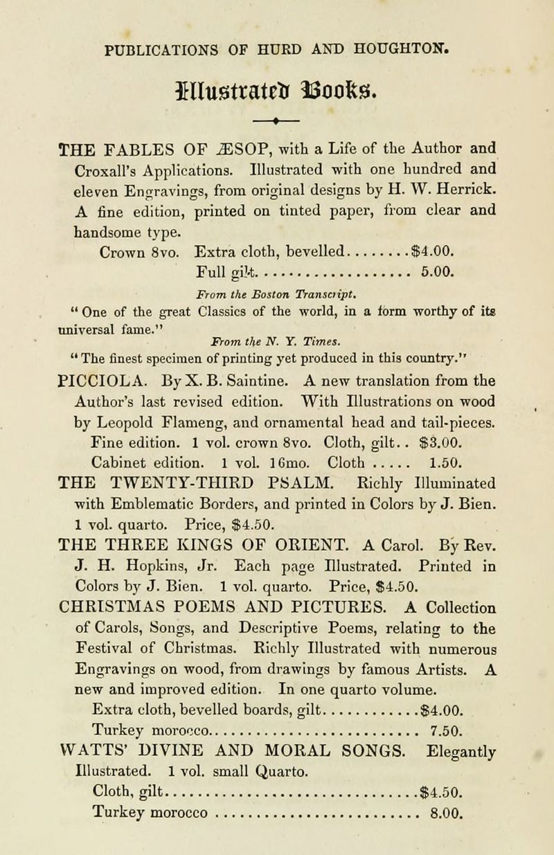 iliustratrtr ISoofcss. THE FABLES OF JESOP, with a Life of the Author and Croxall's Applications. Illustrated with one hundred and eleven Engravings, from original designs by H. W. Herrick. A fine edition, printed on tinted paper, from clear and handsome type. Crown 8vo. Extra cloth, bevelled $4.00. Full gik 5.00. From the Boston Transcript,  One of the great Classics of the world, in a form worthy of its universal fame. From the N. Y. Times.  The finest specimen of printing yet produced in this country. PICCIOLA. By X. B. Saintine. A new translation from the Author's last revised edition. With Illustrations on wood by Leopold Flameng, and ornamental head and tail-pieces. Fine edition. 1 vol. crown 8vo. Cloth, gilt.. $3.00. Cabinet edition. 1 vol. 16mo. Cloth 1.50. THE TWENTY-THIRD PSALM. Richly Illuminated with Emblematic Borders, and printed in Colors by J. Bien. 1 vol. quarto. Price, $4.50. THE THREE KINGS OF ORIENT. A Carol. By Rev. J. H. Hopkins, Jr. Each page Illustrated. Printed in Colors by J. Bien. 1 vol. quarto. Price, $4.50. CHRISTMAS POEMS AND PICTURES. A Collection of Carols, Songs, and Descriptive Poems, relating to the Festival of Christmas. Richly Illustrated with numerous Engravings on wood, from drawings by famous Artists. A new and improved edition. In one quarto volume. Extra cloth, bevelled boards, gilt $4.00. Turkey morocco 7.50. WATTS' DIVINE AND MORAL SONGS. Elegantly Illustrated. 1 vol. small Quarto. Cloth, gilt $4.50. Turkey morocco 8.00.