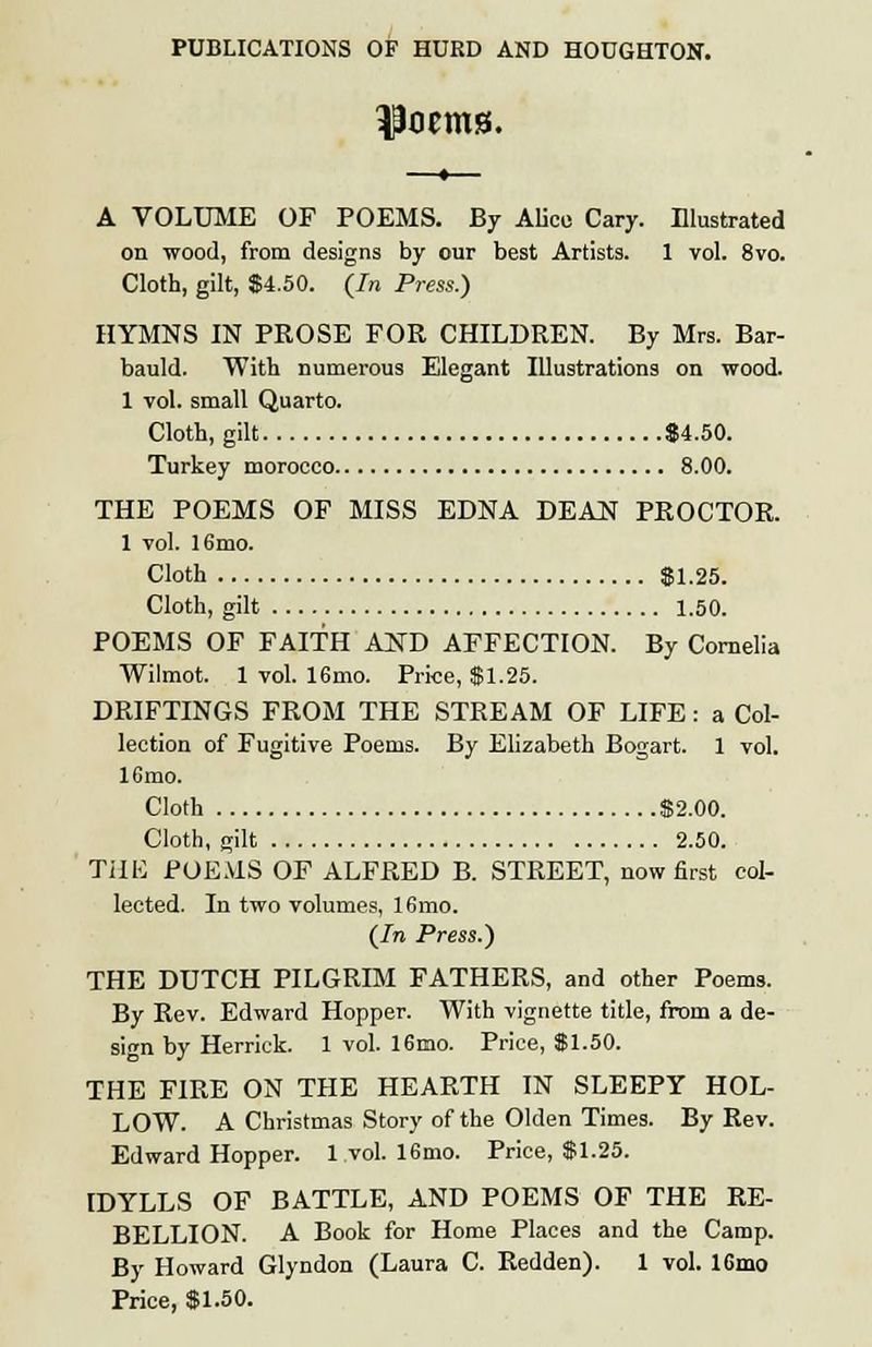 —»— A VOLUME OF POEMS. By Alice Cary. Illustrated on wood, from designs by our best Artists. 1 vol. 8vo. Cloth, gilt, $4.50. (In Press.) HYMNS IN PROSE FOR CHILDREN. By Mrs. Bar- bauld. With numerous Elegant Illustrations on wood. 1 vol. small Quarto. Cloth, gilt $4.50. Turkey morocco 8.00. THE POEMS OF MISS EDNA DEAN PROCTOR. 1 vol. 16mo. Cloth $1.25. Cloth, gilt 1.50. POEMS OF FAITH AND AFFECTION. By Cornelia Wilmot. 1 vol. 16mo. Price, $1.25. DRIFTINGS FROM THE STREAM OF LIFE : a Col- lection of Fugitive Poems. By Elizabeth Bogart. 1 vol. 16mo. Cloth $2.00. Cloth, gilt 2.50. THE POEMS OF ALFRED B. STREET, now first col- lected. In two volumes, 16mo. (In Press.) THE DUTCH PILGRIM FATHERS, and other Poems. By Rev. Edward Hopper. With vignette title, from a de- sign by Herrick. 1 vol. 16mo. Price, $1.50. THE FIRE ON THE HEARTH IN SLEEPY HOL- LOW. A Christmas Story of the Olden Times. By Rev. Edward Hopper. 1 vol. 16mo. Price, $1.25. IDYLLS OF BATTLE, AND POEMS OF THE RE- BELLION. A Book for Home Places and the Camp. By Howard Glyndon (Laura C. Redden). 1 vol. 16mo Price, $1.50.