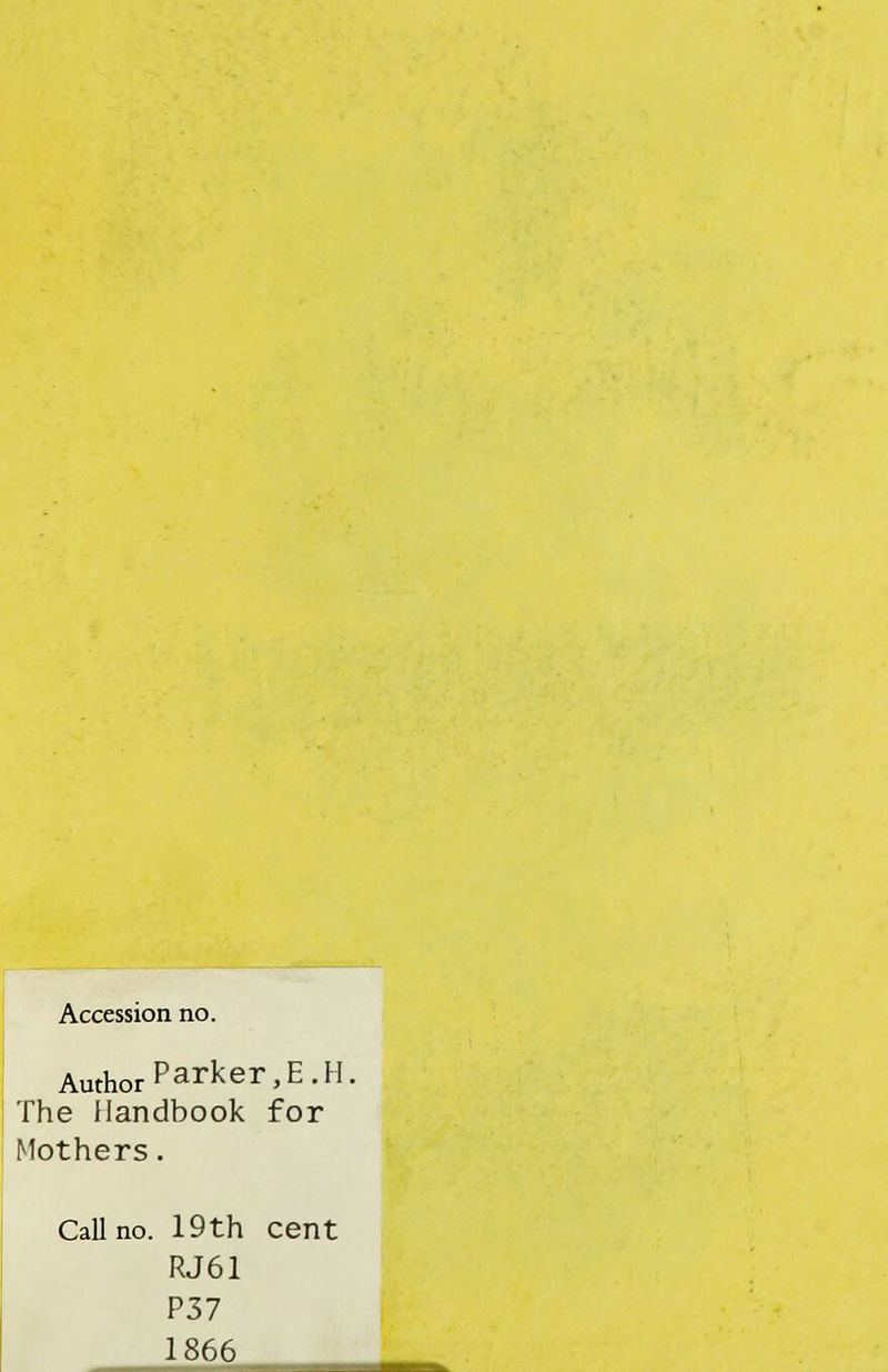 Accession no. Author Parker, E.H. The Handbook for Mothers. Call no. 19th cent RJ61 P37 1866