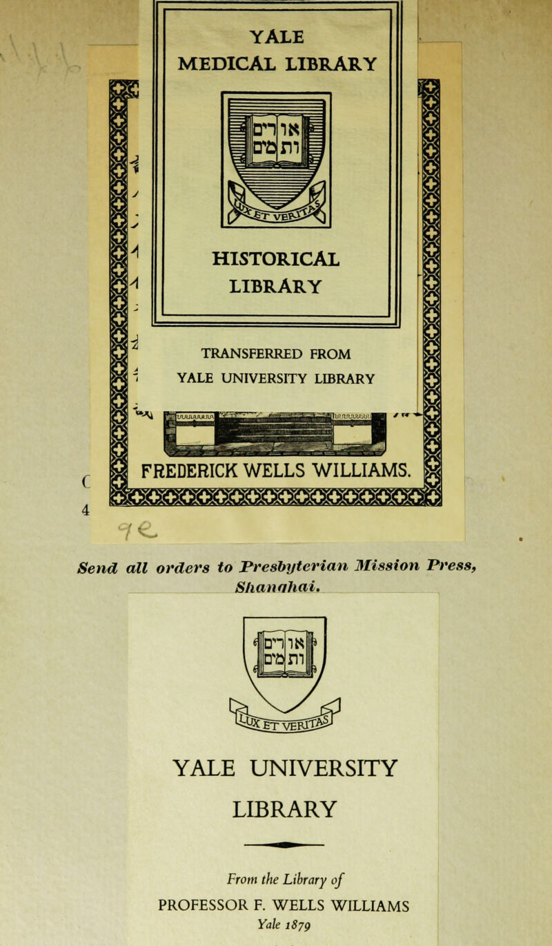 YALE MEDICAL LIBRARY HISTORICAL LIBRARY I >H TRANSFERRED FROM YALE UNIVERSITY LIBRARY a o rtnjuuuut^B| ' r*  FREDERICK WELLS WILLIAMS. 4 K ■tXWX^JX^XklJWt^ 1 / &e»uZ aM orders to Presbyterian Mission Press, Shanghai. YALE UNIVERSITY LIBRARY From f/ie Library of PROFESSOR F. WELLS WILLIAMS Yale 1879