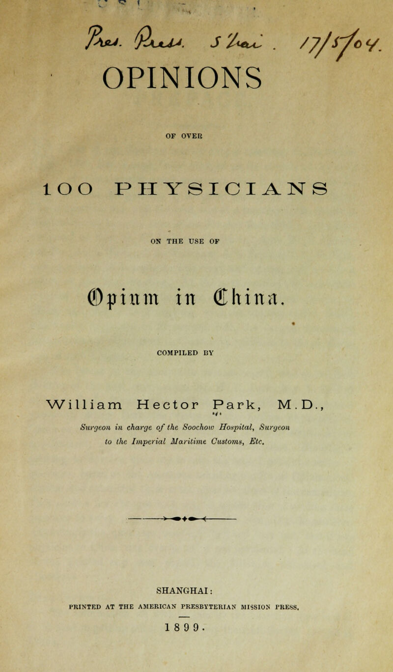 %u. Qua;, j '/<+*:. /y/rfcy. OPINIONS OF OVER lOO PHYSICIANS ON THE USE OF ©piitm in China. COMPILED BY William Hector Park, M.D., Surgeon in charge of the Soochow Hospital, Surgeon to the Imperial Maritime Customs, Etc. > ■»♦■» ( SHANGHAI: PRINTED AT THE AMERICAN PRESBYTERIAN MISSION PRESS. 1899.