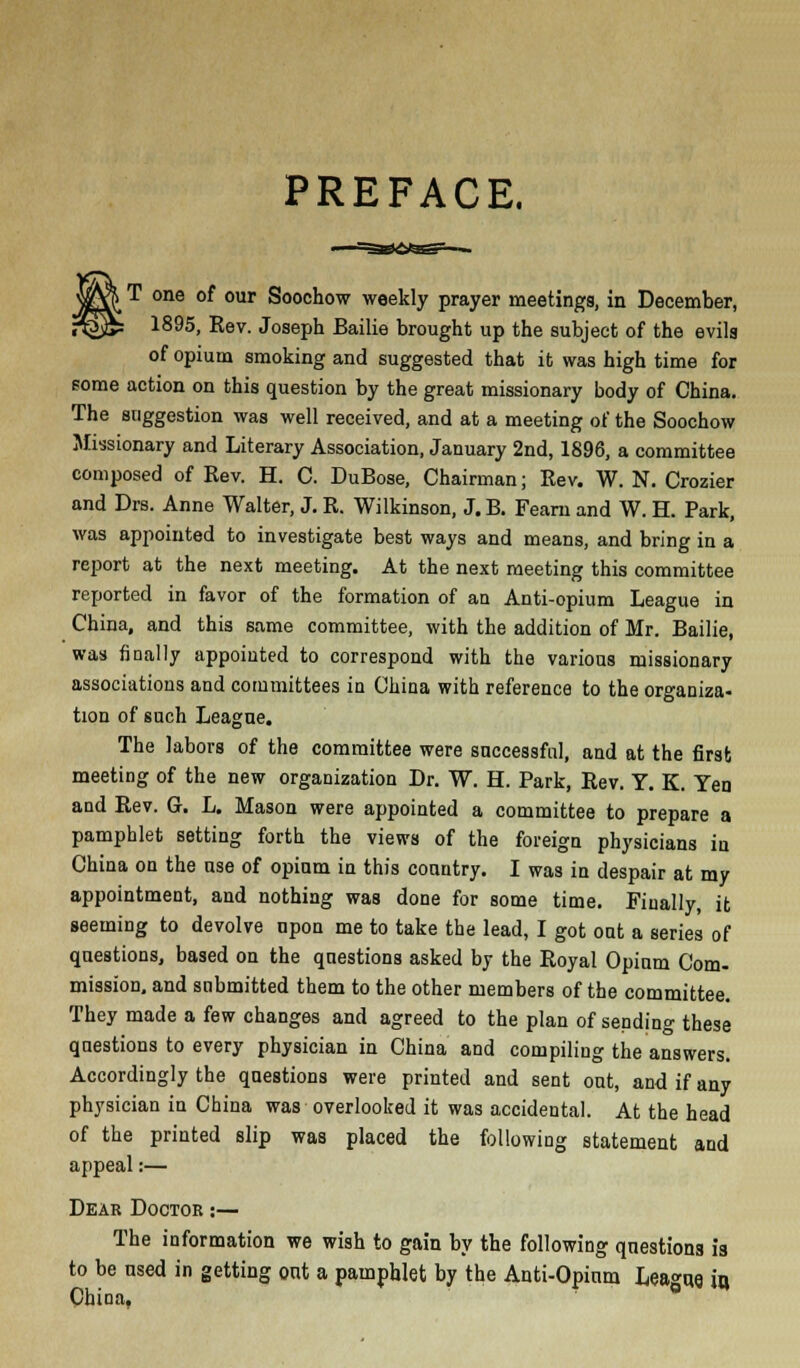 PREFACE. , T one of our Soochow weekly prayer meetings, in December, 1895, Rev. Joseph Bailie brought up the subject of the evils of opium smoking and suggested that it was high time for some action on this question by the great missionary body of China. The suggestion was well received, and at a meeting of the Soochow Missionary and Literary Association, January 2nd, 1896, a committee composed of Rev. H. C. DuBose, Chairman; Rev. W. N. Crazier and Drs. Anne Walter, J. R. Wilkinson, J. B. Fearn and W. H. Park, was appointed to investigate best ways and means, and bring in a report at the next meeting. At the next meeting this committee reported in favor of the formation of an Anti-opium League in China, and this same committee, with the addition of Mr. Bailie, was finally appointed to correspond with the various missionary associations and committees in China with reference to the organiza- tion of such League. The labors of the committee were successful, and at the first meeting of the new organization Dr. W. H. Park, Rev. Y. K. Yen and Rev. G. L. Mason were appointed a committee to prepare a pamphlet setting forth the views of the foreign physicians in China on the use of opium in this country. I was in despair at my appointment, and nothing was done for some time. Finally, it seeming to devolve upon me to take the lead, I got out a series of questions, based on the questions asked by the Royal Opium Com- mission, and submitted them to the other members of the committee. They made a few changes and agreed to the plan of sending these questions to every physician in China and compiling the answers. Accordingly the questions were printed and sent out, and if any physician in China was overlooked it was accidental. At the head of the printed slip was placed the following statement and appeal:— Dear Doctor :— The information we wish to gain by the following questions ia to be used in getting out a pamphlet by the Anti-Opium League iq China.