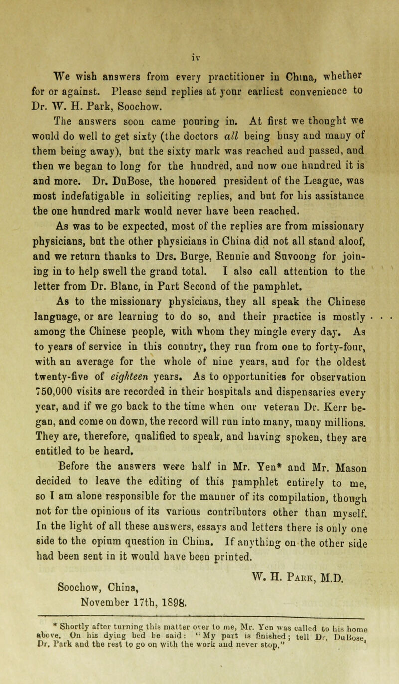 We wish answers from every practitioner iu China, whether for or against. Please send replies at your earliest convenience to Dr. W. H. Park, Soochow. The answers soon came ponring in. At first we thought we would do well to get sixty (the doctors all being busy and many of them being away), but the sixty mark was reached and passed, and then we began to long for the hundred, and now one hundred it is and more. Dr. DuBose, the honored president of the League, was most indefatigable in soliciting replies, and but for his assistance the one hundred mark wonld never have been reached. As was to be expected, most of the replies are from missionary physicians, but the other physicians in China did not all stand aloof, and we return thanks to Drs. Burge, Rennie and Snvoong for join- ing in to help swell the grand total. I also call attention to the letter from Dr. Blanc, in Part Second of the pamphlet. As to the missionary physicians, they all speak the Chinese language, or are learning to do so, and their practice is mostly ■ among the Chinese people, with whom they mingle every day. As to years of service in this country, they run from one to forty-four, with an average for the whole of nine years, and for the oldest twenty-five of eighteen years. As to opportunities for observation 750,000 visits are recorded in their hospitals and dispensaries every year, and if we go back to the time when our veteran Di% Kerr be- gan, and come on down, the record will run into many, many millions. They are, therefore, qualified to speak, and having spoken, they are entitled to be heard. Before the answers were half in Mr. Ten* and Mr. Mason decided to leave the editing of this pamphlet entirely to me so I am alone responsible for the manner of its compilation, thou°-h not for the opinions of its various contributors other than myself. In the light of all these answers, essays and letters there is only one side to the opium question in China. If anything on the other side had been sent in it would have been printed. W. H. Pake, M.D. Soochow, China, November 17th, 1898. * Shortly after turning this matter over to me, Mr. Yen was called to his home *bove. On his dying bed be said: My part is finished; tell Dr. DuLSose Dr. Park and the rest to go on with the wort and never stop.