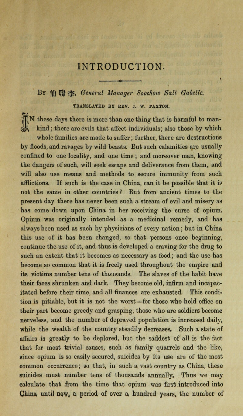 INTRODUCTION. By fiJj f§ ^, General Manager Soochoio Salt Gabelle. TRANSLATED BY EEV. J. W. PAXTON. tN these days there is more than one thing that is harmful to man- kind ; there are evils that affect individuals; also those by which whole families are made to suffer; further, there are destructions by floods, and ravages by wild beasts. But such calamities are usually confined to one locality, and one time; and moreover man, knowing the dangers of such, will seek escape and deliverance from them, and will also use means and methods to secure immunity from such afflictions. If such is the case in China, can it be possible that it is not the same in other countries ? But from ancient times to the present day there has never been such a stream of evil and misery as has come down upon China in her receiving the curse of opium. Opium was originally intended as a medicinal remedy, and has always been used as such by physicians of every nation; but in China this use of it has been changed, so that persons once beginning, continue the use of it, and thus is developed a craving for the drug to such an extent that it becomes as necessary as food; and the use has become so common that it is freely used throughout the empire and its victims number tens of thousands. The slaves of the habit have their faces shrunken and dark. They become old, infirm and incapac- itated before their time, and all finances are exhausted. This condi- tion is pitiable, but it is not the worst—for those who hold office on their part become greedy and grasping, those who are soldiers become nerveless, and the number of depraved population is increased daily, while the wealth of the country steadily decreases. Such a state of affairs is greatly to be deplored, but the saddest of all is the fact that for most trivial causes, such as family quarrels and the like, since opium is so easily secured, suicides by its use are of the most common occurrence; so that, in such a vast country as China, these suicides must number tens of thousands annually. Thus we may calculate that from the time that opium was first introduced into Qhina. until now, a period of over a. hundred years, the number of