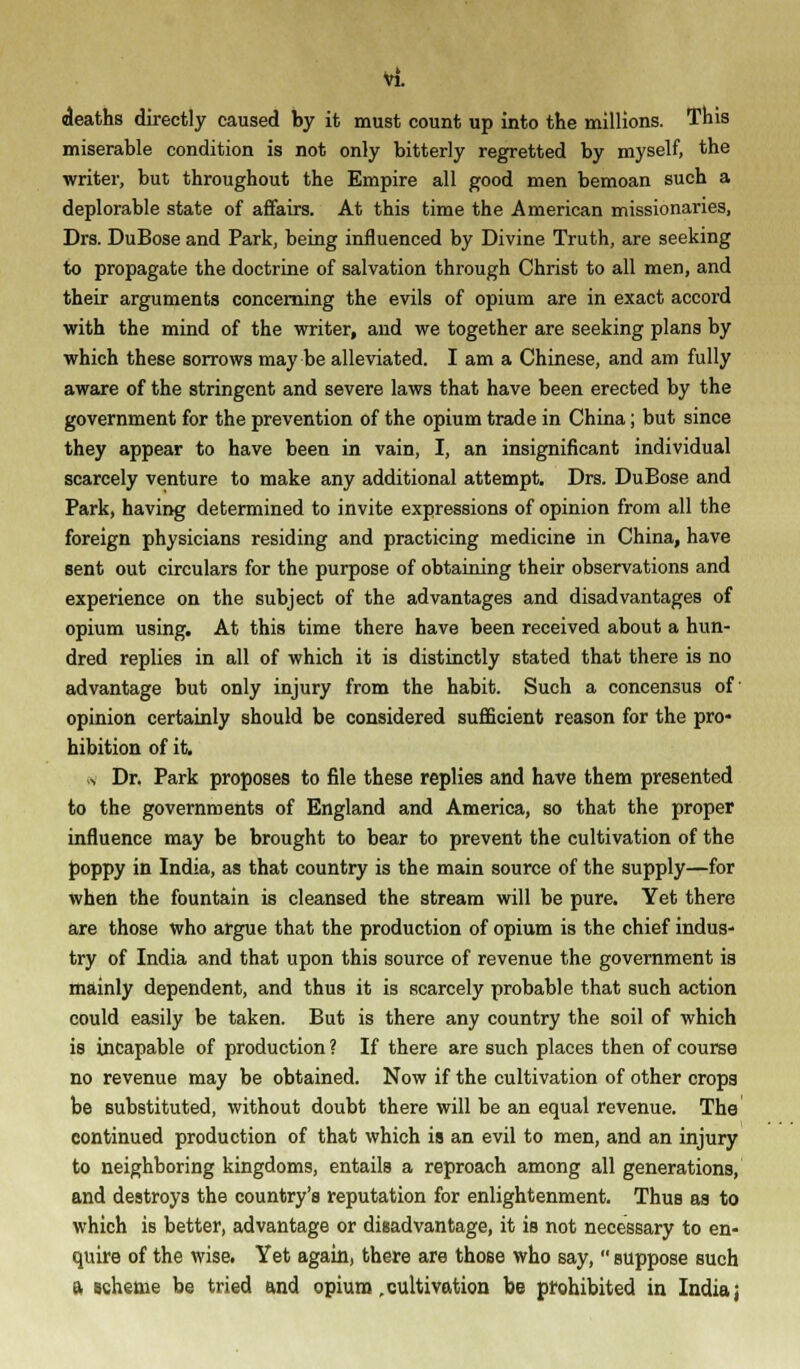 deaths directly caused by it must count up into the millions. This miserable condition is not only bitterly regretted by myself, the writer, but throughout the Empire all good men bemoan such a deplorable state of affairs. At this time the American missionaries, Drs. DuBose and Park, being influenced by Divine Truth, are seeking to propagate the doctrine of salvation through Christ to all men, and their arguments concerning the evils of opium are in exact accord with the mind of the writer, and we together are seeking plans by which these sorrows may be alleviated. I am a Chinese, and am fully aware of the stringent and severe laws that have been erected by the government for the prevention of the opium trade in China; but since they appear to have been in vain, I, an insignificant individual scarcely venture to make any additional attempt. Drs. DuBose and Park, having determined to invite expressions of opinion from all the foreign physicians residing and practicing medicine in China, have sent out circulars for the purpose of obtaining their observations and experience on the subject of the advantages and disadvantages of opium using. At this time there have been received about a hun- dred replies in all of which it is distinctly stated that there is no advantage but only injury from the habit. Such a concensus of' opinion certainly should be considered sufficient reason for the pro- hibition of it. ■4 Dr. Park proposes to file these replies and have them presented to the governments of England and America, so that the proper influence may be brought to bear to prevent the cultivation of the poppy in India, as that country is the main source of the supply—for when the fountain is cleansed the stream will be pure. Yet there are those who argue that the production of opium is the chief indus- try of India and that upon this source of revenue the government is mainly dependent, and thus it is scarcely probable that such action could easily be taken. But is there any country the soil of which is incapable of production ? If there are such places then of course no revenue may be obtained. Now if the cultivation of other crops be substituted, without doubt there will be an equal revenue. The continued production of that which is an evil to men, and an injury to neighboring kingdoms, entails a reproach among all generations, and destroys the country's reputation for enlightenment. Thus as to which is better, advantage or disadvantage, it is not necessary to en- quire of the wise. Yet again, there are those who say,  suppose such a scheme be tried and opium cultivation be prohibited in India j
