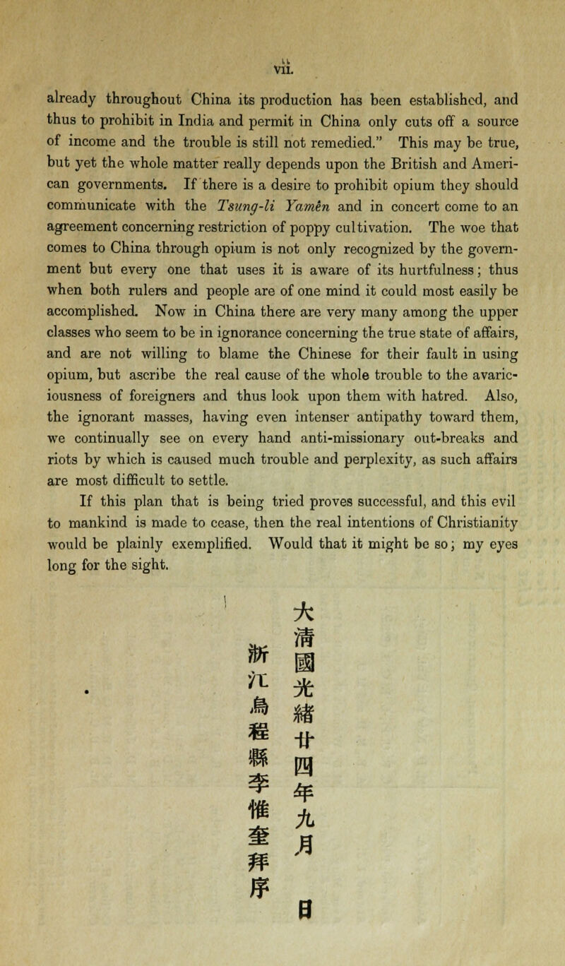 u VII. already throughout China its production has been established, and thus to prohibit in India and permit in China only cuts off a source of income and the trouble is still not remedied. This may be true, but yet the whole matter really depends upon the British and Ameri- can governments. If there is a desire to prohibit opium they should communicate with the Tsung-li Yamen and in concert come to an agreement concerning restriction of poppy cultivation. The woe that comes to China through opium is not only recognized by the govern- ment but every one that uses it is aware of its hurtfulness; thus when both rulers and people are of one mind it could most easily be accomplished. Now in China there are very many among the upper classes who seem to be in ignorance concerning the true state of affairs, and are not willing to blame the Chinese for their fault in using opium, but ascribe the real cause of the whole trouble to the avaric- iousness of foreigners and thus look upon them with hatred. Also, the ignorant masses, having even intenser antipathy toward them, we continually see on every hand anti-missionary out-breaks and riots by which is caused much trouble and perplexity, as such affairs are most difficult to settle. If this plan that is being tried proves successful, and this evil to mankind is made to cease, then the real intentions of Christianity would be plainly exemplified. Would that it might be so; my eyes long for the sight. * ™ m # % M B