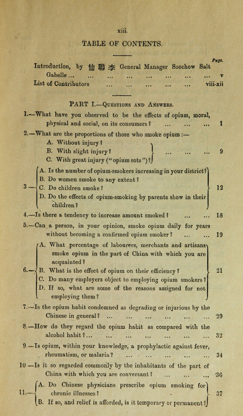 Sciil. TABLE OF CONTENTS. Page. Introduction, by -fjjj JgJ ^ General Manager Soochow Salt Gabelle... ... ... ... ... ... ... ... v List of Contributors viii-xii 3 — I 6.-J 12 PART I.—Questions and Answers. L—What have you observed to be the effects of opium, moral, physical and social, on its consumers ? 2-—What are the proportions of those who smoke opium :— A. Without injury ? .. B. With slight injury? I C. With great injury ( opium sots ) ?J A. Is the number of opium-smokers increasing in your district?] B. Do women smoke to any extent 1 C. Do children smoke ? D. Do the effects of opium-smoking by parents show in their children ? 4.—Is there a tendency to increase amount smoked ? ... ... 18 5.—Can a person, in your opinion, smoke opium daily for years without becoming a confirmed opium smoker ? ... ... 19 'A. What percentage of labourers, merchants and artisans smoke opium in the part of China with which you are acquainted ? B. What is the effect of opium on their efficiency ? C. Do many employers object to employing opium smokers ? D. If so, what are some of the reasons assigned for not employing them ? 7.—Is the opium habit condemned as degrading or injurious by the Chinese in general ? ... ... 29 8.—How do they regard the opium habit as compared with the alcohol habit ? 32 9.—Is opium, within your knowledge, a prophylactic against fever, rheumatism, or malaria? ... ... ... 34 10 —Is it so regarded commonly by the inhabitants of the part of China with which you are conversant? ... ... ... '36 (A. Do Chinese physicians prescribe opium smoking for] chronic illnesses? • I 37 B. If so, and relief is afforded, is it temporary or permanent ?J 21