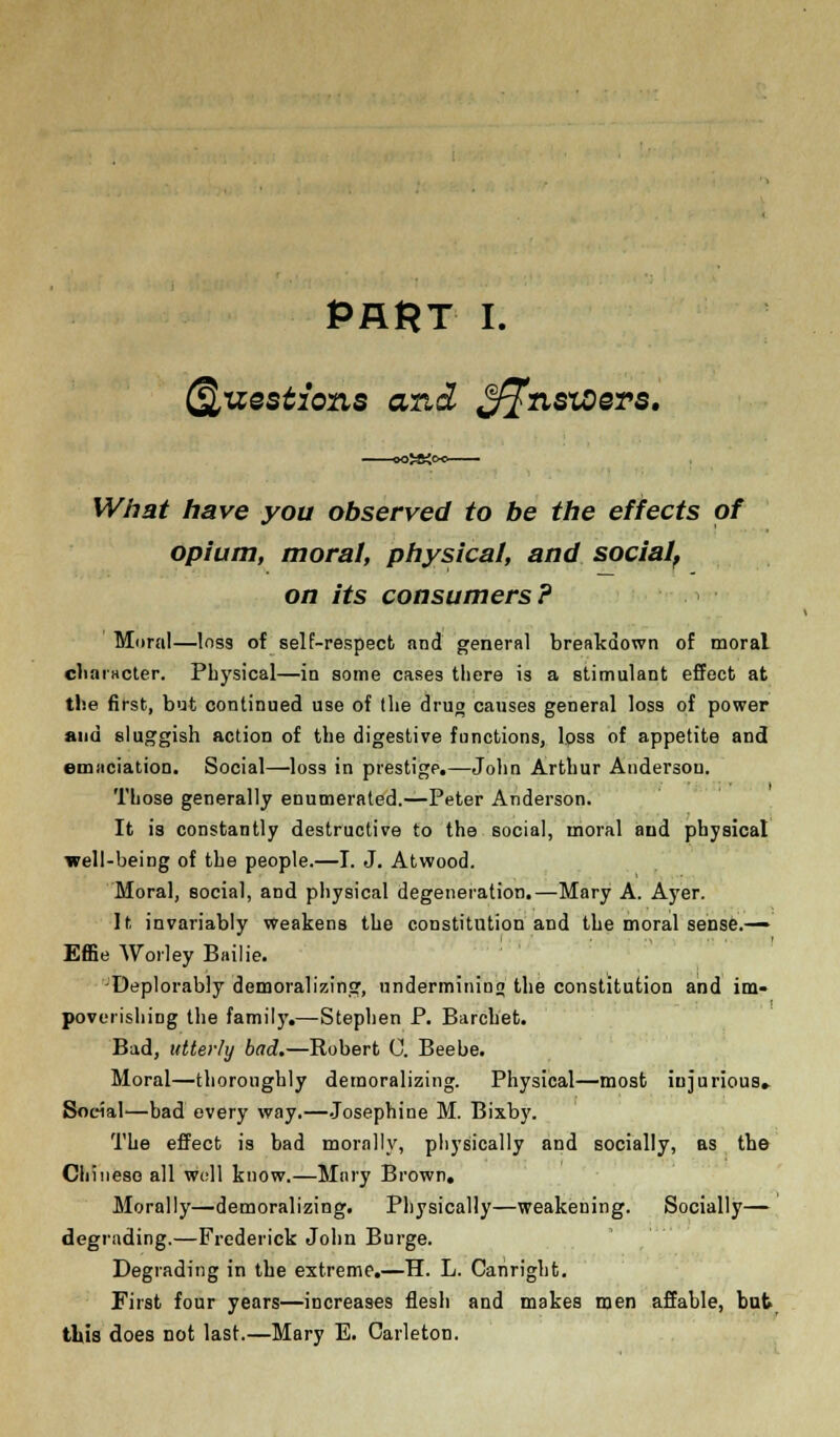 Questions and ®fflnsxoers. What have you observed to be the effects of opium, moral, physical, and social, on its consumers? Moral—loss of self-respect and general breakdown of moral character. Physical—in some cases there is a stimulant effect at the first, but continued use of llie drug causes general loss of power and sluggish action of the digestive functions, loss of appetite and emaciation. Social—loss in prestige.—John Arthur Audersou. Those generally enumerated.—Peter Anderson. It is constantly destructive to the social, moral and physical well-being of the people.—I. J. Atwood. Moral, social, and physical degeneration.—Mary A. Ayer. It invariably Weakens the constitution and the moral sense.— Effie Worley Bailie. -Deplorably demoralizing, undermining the constitution and im- poverishing the famil)'.—Stephen P. Barcbet. Bad, utterly bad.—Robert C. Beebe. Moral—thoroughly demoralizing. Physical—most iujurious. Social—bad every way.—Josephine M. Bixby. The effect is bad morally, physically and socially, as the Chinese all woll know.—Mary Brown. Morally—demoralizing. Physically—weakening. Socially— degrading.—Frederick John Burge. Degrading in the extreme.—H. L. Canright. First four years—increases flesh and makes men affable, but this does not last.—Mary E. Carleton.