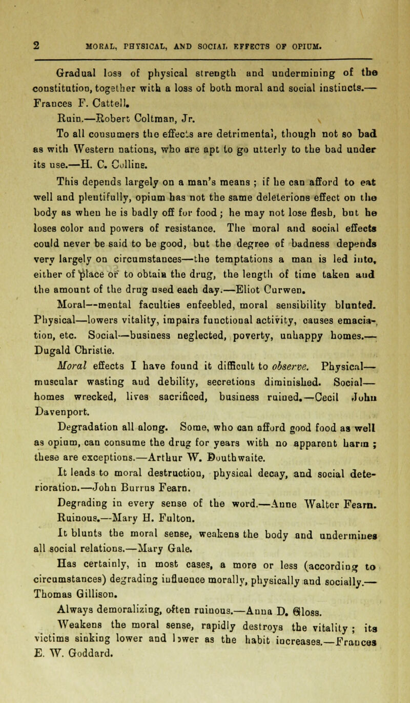 Gradual loss of physical strength and undermining of the constitution, together with a loss of both moral and social instincts.— Frances F. Cattell. Ruin.—Robert Coltrnan, Jr. To all cousumers the effec.s are detrimental, though not so bad as with Western nations, who are apt to go utterly to the bad under its use.—H. C. Collins. This depends largely on a man's means ; if he can afford to eat well and plentifully, opium has not the same deleterious effect on the body as when he is badly off for food; he may not lose flesh, bnt he loses color and powers of resistance. The moral and social effects could never be said to be good, but the degree of badness depends very largely on circumstances—the temptations a man is led into, either of place of to obtain the drug, the length of time taken aud the amount of the drug used each day.—Eliot Curwen. Moral—mental faculties enfeebled, moral sensibility blunted. Physical—lowers vitality, impairs functional activity, oauses emacia- tion, etc. Social—business neglected, poverty, unhappy homes.— Dugald Christie. Moral effects I have found it difficult to observe. Physical— muscular wasting aud debility, secretions diminished. Social— homes wrecked, lives sacrificed, business ruined.—Cecil Juhu Davenport. Degradation all along. Some, who can afford good food as well as opium, can consume the drug for years with no apparent harm ; these are exceptions.—Arthur W. Duuthwaite. It leads to moral destruction, physical decay, and social dete- rioration.—John Burrus Fearn. Degrading in every sense of the word.—Anne Walter Fearn. Ruinous.—Mary H. Fulton. It blunts the moral sense, weakens the body and undermiues all social relations.—Mary Gale. Has certainly, in most cases, a more or less (according to circumstances) degrading influence morally, physically and socially. Thomas Gillison. Always demoralizing, often ruinous.—Auua D. Qloss. Weakens the moral sense, rapidly destroys the vitality ; its victims sinking lower and bwer as the habit increases.—Frances E. W. Goddard.