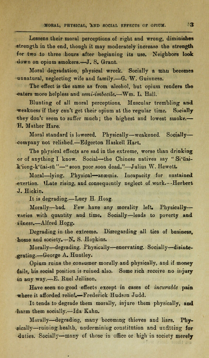 Lessens their moral perceptions of right and wrong, diminishes strength in the end, though it may moderately increase the strength for two to three hours after beginning its use. Neighbors look down on opium smokers.—J. S. Grant. Moral degradation, physical wreck. Socially a m'aii becomes unnatural, neglecting wife and family.—G. W. Guinness. The effect is the same as from alcohol, but opium renders the -eaters more helpless and semi-imbecile.—Wm. L. Hall. Blunting of all moral perceptions. Muscular trembling and -weakness if they can't get their opium at the regular time. Socially they don't seem to suffer much; the highest and lowest smoke.— H. Mather Hare. Moral standard is lowered. Physically—weakened. Socially— company not relished.—Edgerton Haskell Hart. The physical effects are sad in the extreme, worse than drinking or of anything I know. Social—the Chinese natives say  Si'iiai- 1'iong-k'uai-su—soon poor soon dead.—Julius W. Hewett Moral—lying. Physical—anaemia. Incapacity for sustained -exertion. <Late rising, and consequently neglect of work.--Herbert •J. Hickin. It is degrading.—Lucy H. Hoag. Morally—bad. Few have any morality left. Physically— varies with quantity and time. Socially—leads to poverty and illness.—Alfred Hogg. Degrading iu the extreme. Disregarding all ties of business, home and society.—N. S. Hopkins. Morally—degrading. Physically—enervating. Socially—disinte- grating.—George A. Huntley. Opium ruins the consumer morally and physically, and if money fails, his social position is ruiued also. Some rich receive no injury in any way.—E. Ruel Jellison. Have seen no good effects except in cases of incurable paia where it afforded relief.—Frederick Hudson Judd. It tends to degrade them morally, injure them physically, and harm them socially.—Ida Kahn. Morally—degrading, many becoming thieves and liars. Phy- sically—ruining health, undermining constitution and unfitting for duties. Socially—many of those in office or high in society merely