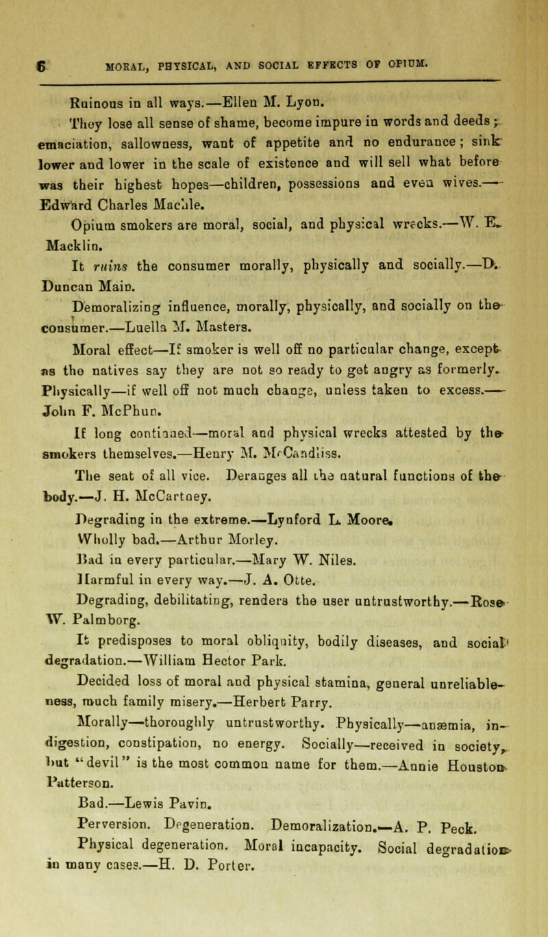 Ruinous in all ways.—Ellen M. Lyon. Tlioy lose all sense of shame, become impure in words and deeds; emaciation, sallowness, want of appetite and no endurance; sink- lower and lower in the scale of existence and will sell what before was their highest hopes—children, possessions and even wives.—- Edward Charles Macule. Opium smokers are moral, social, and physical wrecks.—W. E_ Macklin. It ruins the consumer morally, physically and socially.—T>.. Duncan Main. Demoralizing influence, morally, physically, and socially on the* consumer.—Luella M. Masters. Moral effect—If smoker is well off no particular change, except as tho natives say they are not so ready to got angry as formerly. Physically—if well off not much change, unless taken to excess.— John F. McPhun. If long continued—moral and physical wrecks attested by the- smokers themselves.—Henry M. MrCandliss. The seat of all vice. Deranges all iha natural functions of the- body.—J. H. McCartney. Degrading in the extreme.—Lynford L. Moore. Wholly bad.—Arthur Morley. Bad in every particular.—Mary W. Niles. Harmful in every way.—J. A. Otte. Degrading, debilitating, renders the user untrustworthy.—Ros» W. Palmborg. It predisposes to moral obliquity, bodily diseases, and social1 degradation.—William Hector Park. Decided loss of moral and physical stamina, general unreliable- ness, much family misery.—Herbert Parry. Morally—thoroughly untrustworthy. Physically—ana?mia, in- digestion, constipation, no energy. Socially—received in society,. l>ut devil is the most common name for them.—Annie Houston- Patterson. Bad.—Lewis Pavin. Perversion. Degeneration. Demoralization.—A. P. Peck. Physical degeneration. Moral incapacity. Social degradation* in many cases.—H. D. Porter.