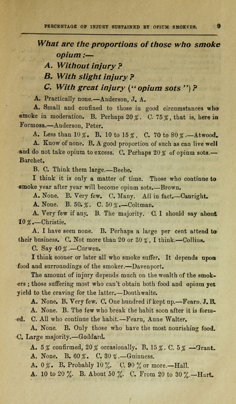 What are the proportions of those who smoke opium:— A. Without injury ? B. With slight injury ? C. With great injury (opium sots ) ? A. Practically none.—Anderson, J. A. A. Small and confined to those in good circumstances who smoke in moderation. B. Perhaps 20%. C. lb%, that is, here in Formosa.—Anderson, Peter. A. Less than 10^. B. 10 to 15^. C. 70 to 80% .—Atwood. A. Know of none. B. A good proportion of snch as can live well «nd do not take opium to excess. G. Perhaps 20 % of opium sots.— Barchet. B. C. Think them large.—Beebe. I think it i3 only a matter of time. Those who continue to amoke year after year will become opium sots.—Brown. A. None. B. Very few. C. Many. All in fact.—Canright. A None. B. 50.%. C. b0%.—Coltman. A. Very few if any. B. The majority. C. I should say about 10% Christie. A. I have seen none. B. Perhaps a large per cent attend to their business. C. Not more than 20 or 30 %, I think.—Collins. C. Say A0%.— Cnrwen. I think sooner or later all who smoke suffer. It depends npon food and surroundings of the smoker.—Davenport. The amount of injury depends much on the wealth of the smok- ers ; those suffering most who can't obtain both food and opium yet yield to the craving for the latter.—Douthwaite. A. None. B. Very few. C. One hundred if kept up.—Fearn.J.B. A. None. B. The few who break the habit soon after it is form- ed. C. All who continue the habit.—Fearn, Anne Walter. A. None. B. Only those who have the most nourishing food. •C. Large majority.—Goddard. A. 5% confirmed, 20 # occasionally. B. \5>%. C. 5%—Grant. A. None. B. 60%. C. 30 £.—Guinness. A. 0 %. B. Probably 10 %. C. 90 % or more.—Hall. A. 10 to 20 %. B. About 50 %. C. From 20 to 30 %.—Hart.