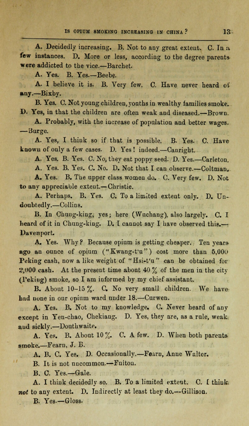 A. Decidedly increasing. B. Not to any great extent. C. In si few instances. D. More or less, according to the degree parents were addicted to the vice.—Barchet. A. Yes. B. Yes.—Beebe. A. I believe it is. B. Very few. C. Have never heard of any.—Bixby. B. Yes. C. Not young children, youths in wealthy families smoke. D. Yes, in that the children are often weak and diseased.—Brown. A. Probably, with the increase of population and better wages. — LJurgc. A. Yes, I think so if that is possible. B. Yes. C. Have known of only a few cases. D. Yes ! indeed.—Canrigbt. A. Yes. B. Yes. C. No, they eat poppy seed. D. Yes.—Carleton. A. Yes. B. Yes. C. No. D. Not that I can observe.—Coltman. A. Yes. B. The upper class women do. C. Very few. D. Not to any appreciable extent.— Christie. A. Perhaps. B. Yes. C. To a limited extent only. D. Un- doubtedly.—Collins. B. In Chuug-king, yes; here (Wuchang), also largely. C. I heard of it in Chung-king. D. I cannot say I have observed this.—• Davenport. A. Yes. Why ? Because opium is getting cheaper. Ten yeara ago an ounce of opium (Kwang-t'n) cost more than 5,000 Peking cash, now a like weight of Hsi-t'u  can be obtained for 2,000 cash. At the present time abont 40 % of the men in the city (Pekitig) smoke, so I am iuformed by my chief assistant. B. About 10-15 %. C. No very small children. We have bad none in our opium ward under 18.—Curwen. A. Yes. B. Not to my knowledge. C. Never beard of any except in Yen-chao, Chekiang. D. Yes, they are, as a rule, weak aud sickly.—Douthwaite. A. Yes. B. About 10 %. C. A few. D. When both parents, smoke.—Fearn, J. B. A. B. C. Yes. D. Occasionally.—Fearn, Anne Walter. B. It is not uncommon.—Fuitou. B. C. Yes.—Gale. A. I think decidedly so. B. To a limited exteut. C. I think. not to any extent. D. Indirectly at least they do.—Gillison. B. Yes.—Gloss.