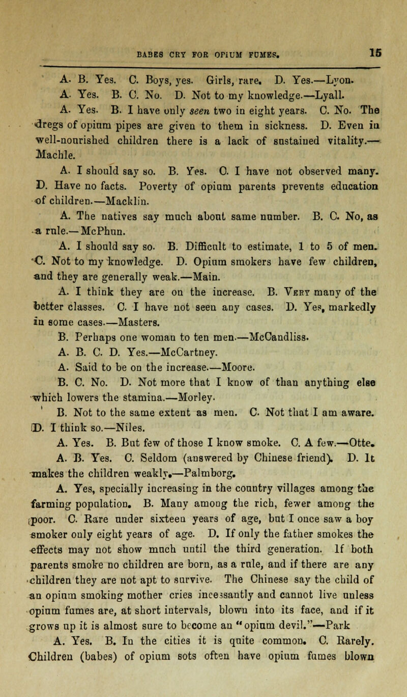 A. B. Yes. C. Boys, yes. Girls, rare. D. Yes.—Lyon. A. Yes. B. C. No. D. Not to my knowledge.—Lyall. A. Yes. B. I have only seen two in eight years. C. No. The dregs of opium pipes are given to them in sickness. D. Even in well-nonrished children there is a lack of sustained vitality.— Machle. A. I should say so. B. Yes. 0. I have not observed many. D. Have no facts. Poverty of opium parents prevents education of children—Macklin. A. The natives say much about same number. B. C No, as a rule.—McPhun. A. I should say so- B. Difficult to estimate, 1 to 5 of men. 'C Not to my knowledge. D. Opium smokers have few children, and they are generally weak.—Main. A. I think they are on the increase. B. Very many of the better classes. C. I have not seen any cases. D. Yes, markedly in some cases—Masters. B. Perhaps one woman to ten men.—McCandliss. A. B. C. D. Yes.—McCartney. A. Said to be on the increase—Moore. B. C. No. D. Not more that I know of than anything else •which lowers the stamina.—Morley. B. Not to the same extent as men. C. Not that I am aware. iD. I think so.—Niles. A. Yes. B. But few of those I know smoke. C. A few.—Otte. A. B. Yes. C. Seldom (answered by Chinese friend). D. It makes the children weakly.—Palmborg. A. Yes, specially increasing in the country villages among the farming population. B. Many among the rich, fewer among the ,poor. C Rare under sixteen years of age, but I once saw a boy smoker only eight years of age. D. If only the father smokes the effects may not show much until the third generation. If both parents smoke no children are born, as a rule, and if there are any • children they are not apt to survive. The Chinese say the child of an opium smoking mother cries incessantly and cannot live unless opium fumes are, at short intervals, blown into its face, and if it grows up it is almost sure to become an opium devil.—Park A. Yes. B. In the cities it is quite common. C. Rarely. Children (babes) of opium sots often have opium fumes blown.