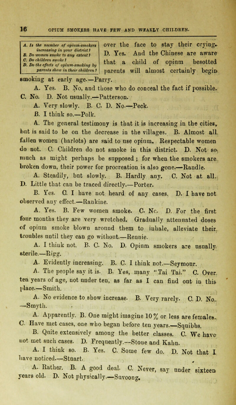 A. Is the number of opium-smokers increasing in your district ? B. Do women smoke to any extent f C. Do children smoke t D. Do the effects of opium-smoking by parents show in their children ! over the face to stay their crying. D. Yes. And the Chinese are aware that a child of opinm besotted parents will almost certainly begin 6mokiug at early age.—Parry. A. Yes. B. No, and those who do conceal the fact if possible. C. No. D. Not usually.—Patterson. A. Very slowly. B. C D. No-—Peck. B. I think so.—Polk. A. The general testimony is that it is increasing in the cities, but is said to be on the decrease in the villages. B. Almost alL fallen women (harlots) are said to nse opinm. Respectable women do not. C. Children do not smoke in this district. D. Not SO) mnch as might perhaps be supposed; for when the smokers are. broken down, their power for procreation is also gone.—Randle. A. Steadily, but slowly. B. Hardly any. C. Not at all.. D. Little that can be traced directly.—Porter. B. Yes. 0. I have not heard of any cases. D. I have not observed any effect.—Rankine. A. Yes. B. Few women smoke. C. Nc D. For the first four months they are very wretched. Gradually attenuated doses of opium smoke blown around them to inhale, alleviate their, troubles until they can go without Rennie. A. I think not. B. C. No. D. Opium smokers are usually. 6terile.—Rigg. A. Evidently increasing. B. C I think not—Seymour. A. The people say it is. B. Yes, many Tai Tai. C. Over, ten years of age, not under ten, as far as I can find out in this place—Smith. A. No evidence to show increase. B. Very rarely. C. D. No.. —Smyth. A. Apparently. B. One might imagine 10% or less are females. C Have met cases, one who began before ten years. Squibbs. B. Quite extensively among the better classes. C. We have- not met such cases. D. Frequently.—Stoue and Kahn. A. I think so. B. Yes. C. Some few do. D. Not that I have noticed.—Stuart. A. Rather. B. A good deal. C. Never, say under sixteen, years old. D. Not physically.—Suvoon*.
