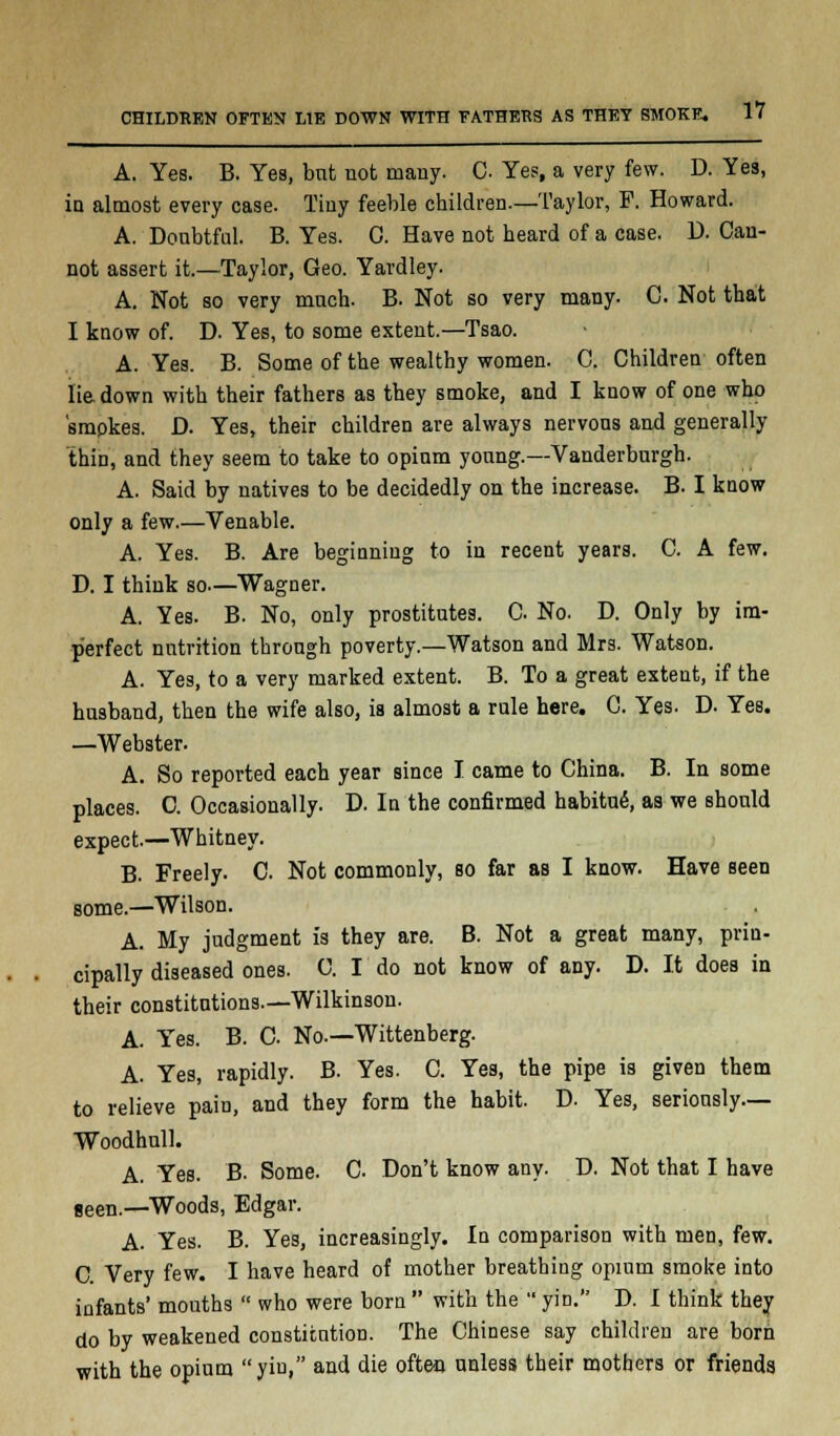 A. Yes. B. Yes, bnt not many. C Yes, a very few. D. Yes, in almost every case. Tiny feeble children—Taylor, F. Howard. A. Donbtfal. B. Yes. 0. Have not heard of a case. D. Can- not assert it.—Taylor, Geo. Yardley. A. Not so very much. B. Not so very many. C Not that I know of. D. Yes, to some extent.—Tsao. A. Yes. B. Some of the wealthy women. C. Children often lie down with their fathers as they smoke, and I know of one who 'smpkes. D. Yes, their children are always nervous and generally thin, and they seem to take to opium young.—Vanderburgh. A. Said by natives to be decidedly on the increase. B. I know only a few.—Venable. A. Yes. B. Are beginning to in recent years. C. A few. D. I think so—Wagner. A. Yes. B. No, only prostitutes. C No. D. Only by im- perfect nutrition through poverty.—Watson and Mrs. Watson. A. Yes, to a very marked extent. B. To a great extent, if the husband, then the wife also, is almost a rule here. C. Yes. D. Yes. —Webster. A. So reported each year since I came to China. B. In some places. C. Occaaionally. D. In the confirmed habituS, as we should expect.—Whitney. B. Freely. C. Not commonly, so far as I know. Have seen some.—Wilson. A. My judgment is they are. B. Not a great many, prin- cipally diseased ones. 0. I do not know of any. D. It does in their constitutions.—Wilkinson. A. Yes. B. C No.—Wittenberg. A. Yes, rapidly. B. Yes. C. Yes, the pipe is given them to relieve pain, and they form the habit. D. Yes, seriously— Woodhull. A. Yes. B. Some. C Don't know any. D. Not that I have seen.—Woods, Edgar. A. Yes. B. Yes, increasingly. In comparison with men, few. C. Very few. I have heard of mother breathing opium smoke into infants' mouths  who were born  with the  yin. D. I think they do by weakened constitution. The Chinese say children are born with the opium yin, and die often unless their mothers or friends