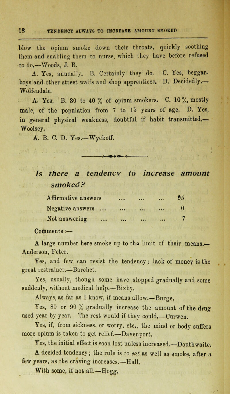 blow the opium smoke clown their throats, quickly soothing them and enabling them to nurse, which they have before refused to do.—Woods, J. B. A. Yes, annually. B. Certainly they do. 0. Yes, beggar- boys and other street waifs and shop apprentices. D. Decidedly.— Wolfeudale. A. Yes. B. 30 to 40 % of opium smokers. C. 10 %, mostly male, of the population from 7 to 15 years of age. D. Yes, in general physical weakness, doubtful if habit transmitted.— Woolsey. A. B. C. D. Yes.—Wyckoff. >-•♦•-■< Is there a tendency to increase amount smoked? Affirmative answers ... 95 Negative answers 0 Not answering ... ... ... ... 7 Comments :-— A large number here smoke up to tha limit of their means.— Anderson, Peter. Yes, and few can resist the tendency; lack of money is the great restrainer.—Barchet. Yes, usually, though some have stopped gradually and some suddenly, without medical help.—Bixby. Always, as far as I know, if means allow.—Burge. Yes, 80 or 90 % gradually increase the amount of the drug used year by year. The rest would if they could.—Curwen. Yes, if, from sickness, or worry, etc., the mind or body suffers more opium is taken to get relief.—Davenport. Yes, the initial effect is soon lost unless increased.—Donthwaite. A decided tendency; the rule is to eat as well as smoke, after a few years, as the craving increases.—Hall. With some, if not all.—Hogg,