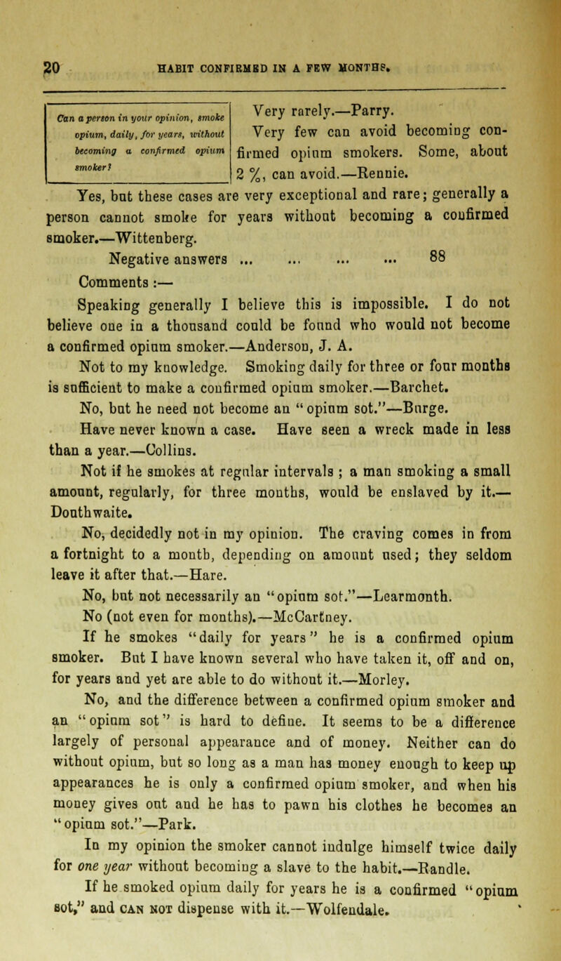Can aperton in your opinion, smoke opium, daily, for years, without becoming a confirmed opium smoker? Very rarely.—Parry. Very few can avoid becoming con- firmed opinm smokers. Some, about 2 %, can avoid.—Rennie. Yes, but these cases are very exceptional and rare; generally a person cannot smoke for years without becoming a confirmed smoker.—Wittenberg. Negative answers 88 Comments:— Speaking generally I believe this is impossible. I do not believe one in a thousand could be found who would not become a confirmed opium smoker.—Anderson, J. A. Not to my knowledge. Smoking daily for three or four months ia sufficient to make a confirmed opium smoker.—Barchet. No, but he need not become an  opium sot.—Bnrge. Have never known a case. Have seen a wreck made in less than a year.—Collins. Not if he smokes at regular intervals ; a man smoking a small amount, regularly, for three months, would be enslaved by it.— Douthwaite. No, decidedly not in my opinion. The craving comes in from a fortnight to a month, depending on amount used; they seldom leave it after that.—Hare. No, but not necessarily an opium sot.—Learmonth. No (not even for months).—McCartney. If he smokes daily for years he is a confirmed opium smoker. But I have known several who have taken it, off and on, for years and yet are able to do without it.—Morley. No, and the difference between a confirmed opium smoker and an opium sot is hard to define. It seems to be a difference largely of personal appearance and of money. Neither can do without opium, but so long as a man has money enough to keep up appearances he is only a confirmed opium smoker, and when his money gives out and he has to pawn his clothes he becomes an opium sot.—Park. In my opinion the smoker cannot indulge himself twice daily for one year without becoming a slave to the habit.—Randle. If he smoked opium daily for years he is a confirmed opium Bot, and can not dispense with it.—Wolfendale.