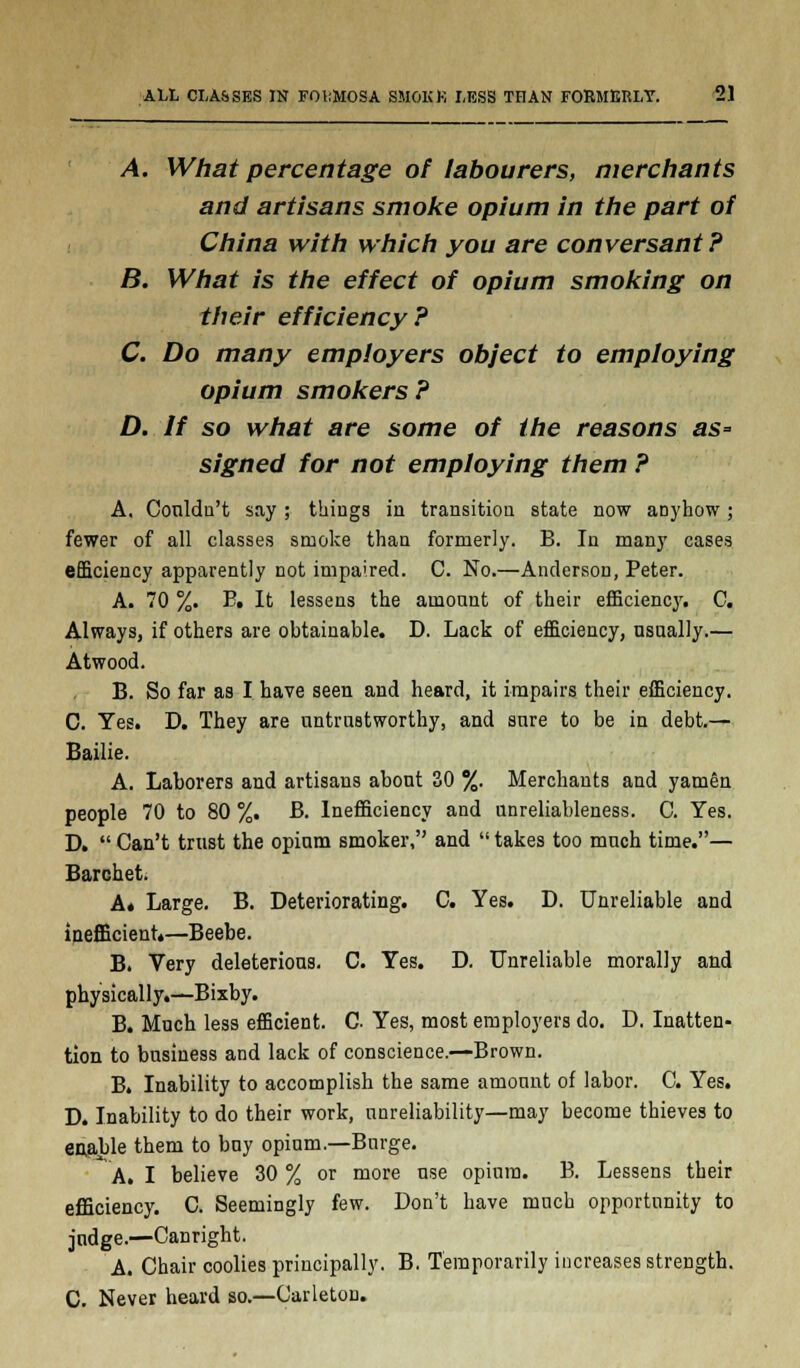 A. What percentage of labourers, merchants and artisans smoke opium in the part of China with which you are conversant ? B. What is the effect of opium smoking on their efficiency? C. Do many employers object to employing opium smokers ? D. If so what are some of the reasons as= signed for not employing them ? A. Couldn't say ; things in transition state now anyhow; fewer of all classes smoke than formerly. B. In many cases efficiency apparently not impaired. C. No.—Anderson, Peter. A. 70 %. E. It lessens the amount of their efficiency. C. Always, if others are obtainable. D. Lack of efficiency, usually.— Atwood. B. So far as I have seen and heard, it impairs their efficiency. C. Yes. D. They are untrustworthy, and sure to be in debt.— Bailie. A. Laborers and artisans about 30 %. Merchants and yamen people 70 to 80 %. B. Inefficiency and unreliableness. C. Yes. D. Can't trust the opium smoker, and takes too much time.— Barchet. A. Large. B. Deteriorating. C. Yes. D. Unreliable and inefficient*—Beebe. B. Very deleterious. C. Yes. D. Unreliable morally and physically.—Bixby. B. Much less efficient. C. Yes, most employers do. D. Inatten- tion to business and lack of conscience.—Brown. B. Inability to accomplish the same amount of labor. C. Yes. D. Inability to do their work, unreliability—may become thieves to enable them to buy opium.—Burge. A. I believe 30 % or more use opium. B. Lessens their efficiency. C. Seemingly few. Don't have much opportunity to judge.—Canright. A. Chair coolies principally. B. Temporarily increases strength. C. Never heard so.—Carleton.