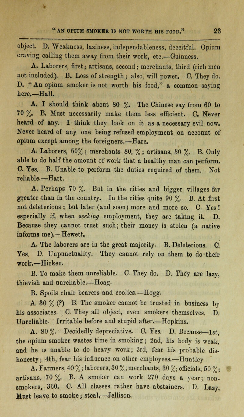 object. D. Weakness, laziness, independableness, deceitful. Opinm craving calling them away from their work, etc.—Guinness. A. Laborers, first; artisans, second ; merchants, third (rich men not included). B. Loss of strength; also, will power. C. They do. D.  An opium smoker is not worth his food, a common saying here.—Hall. A. I should think about 80 %. The Chinese say from 60 to 70 %. B. Must necessarily make them less efficient. C. Never heard of any. I think they look on it as a necessary evil now. Never heard of any one being refused employment on account of opium except among the foreigners.—Hare. A. Laborers, 50% ; merchants 80, % ; artisans, 50 %. B. Only able to do half the amount of work that a healthy man can perform. C Yes. B. Unable to perform the duties required of them. Not reliable.—Hart. A. Perhaps 70 %. But in the cities and bigger villages far greater than in the country. In the cities quite 90 %. B. At first not deleterious ; but later (and soon) more and more so. C, Yes! especially if, when seeking employment, they are taking it. D. Because they cannot trust such; their money is stolen (a native informs me).—Hewett. A. The laborers are in the great majority. B. Deleterious. C. Yes. D. Unpunctuality. They cannot rely on them to do'their work.—Hickeu. B. To make them unreliable. C. They do. D. They are lazy, thievish and unreliable.—Hoag. B. Spoils chair bearers and coolies.—Hogg. A. 30 % (?) B. The smoker cannot be trusted in business by his associates. C. They all object, even smokers themselves. D. Unreliable. Irritable before and stupid after—Hopkins. A. 80 %.' Decidedly depreciative. C. Yes. D. Because—1st, the opium smoker wastes time in smoking; 2nd, his body is weak, and he is unable to do heavy work; 3rd, fear his probable dis- honesty; 4th, fear his influence on other employees.—Huntley A. Farmers, 40 %; laborers, 30 %; merchants, 30 %; officials, 50 %; artisans, 70 %. B. A smoker can work 270 days a year; non- smokers, 360. C All classes rather have abstainers. D. Lazy. Must leave to smoke; steal,—Jellison.