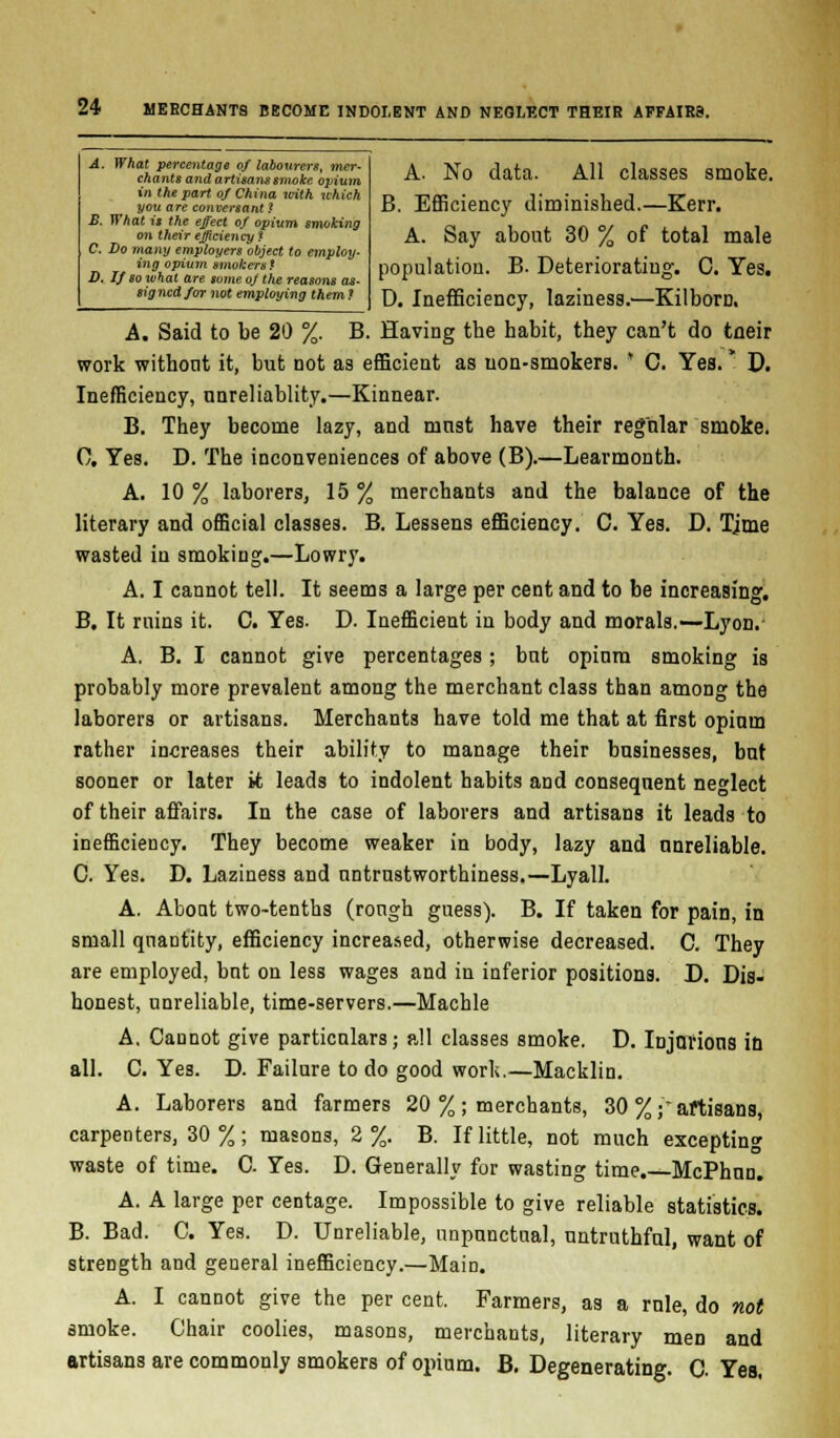 A. What percentage of labourers, mer- chants and artisans smoke opium in the part of China with which you are conversant ? £. What it the effect of opium smoking on their efficiency * C. Do viany employers object to employ- ing opium smokers t D. If so what are some of the reasons as- signed for not employing them ? A. No data. All classes smote. B. Efficiency diminished.—Kerr. A. Say about 30 % of total male population. B. Deteriorating. C. Yes. D. Inefficiency, laziness.—Kilbom, A. Said to be 20 %. B. Having the habit, they can't do tneir work without it, but not as efficient as non-smokers. * C. Yea.* D. Inefficiency, nnreliablity.—Kinnear. B. They become lazy, and must have their regular smoke. 0. Yes. D. The inconveniences of above (B).—Learmonth. A. 10 % laborers, 15 % merchants and the balance of the literary and official classes. B. Lessens efficiency. C. Yes. D. Tjme wasted in smoking.—Lowry. A. I cannot tell. It seems a large per cent and to be increasing. B. It ruins it. C. Yes. D. Inefficient in body and morals.—Lyon. A. B. I cannot give percentages; but opium smoking is probably more prevalent among the merchant class than among the laborers or artisans. Merchants have told me that at first opium rather increases their ability to manage their businesses, but sooner or later it leads to indolent habits and consequent neglect of their affairs. In the case of laborers and artisans it leads to inefficiency. They become weaker in body, lazy and unreliable. C. Yes. D. Laziness and untrustworthiness.—Lyall. A. About two-tenths (rough guess). B. If taken for pain, in small quantity, efficiency increased, otherwise decreased. C. They are employed, but on less wages and in inferior positions. D. Dis- honest, unreliable, time-servers.—Machle A, Cannot give particulars; all classes smoke. D. Injurious in all. C. Yes. D. Failure to do good work.—Macklin. A. Laborers and farmers 20 %; merchants, 30 % partisans, carpenters, 30 %; masons, 2%. B. If little, not much excepting waste of time. C Yes. D. Generally for wasting time.—McPhun. A. A large per centage. Impossible to give reliable statistics. B. Bad. C. Yes. D. Unreliable, unpunctual, untruthful, want of strength and general inefficiency.—Main. A. I cannot give the per cent. Farmers, as a rule, do not smoke. Chair coolies, masons, merchants, literary men and artisans are commonly smokers of opium. B. Degenerating. C. Yes.