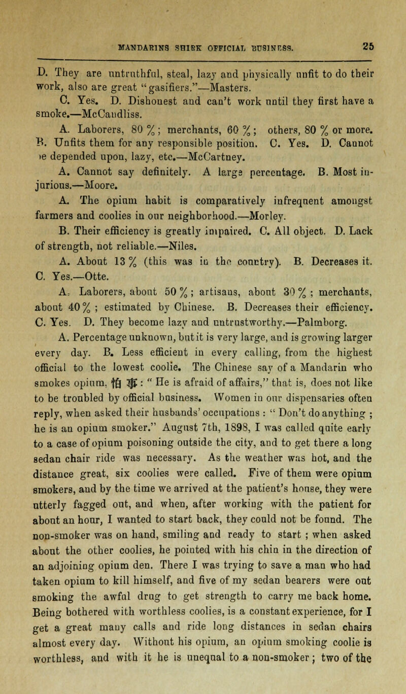 D. They are untruthful, steal, lazy and physically unfit to do their work, also are great gasifiers.—Masters. C. Yes. D. Dishonest and can't work until they first have a smoke.—McCandliss. A. Laborers, 80 % ; merchants, 60 % ; others, 80 % or more. B. Unfits them for any responsible position. C. Yes. D. Cannot >e depended upon, lazy, etc.—McCartney. A. Cannot say definitely. A larga percentage. B. Most in- jurious.—Moore. A. The opium habit is comparatively infrequent amongst farmers and coolies in our neighborhood.—Morley. B. Their efficiency is greatly impaired. C. All object. D. Lack of strength, not reliable.—Niles. A. About 13 % (this was in the country). B. Decreases it. C. Yes.—Otte. A; Laborers, about 50 % ; artisaus, about 30 % ; merchants, about 40 % ; estimated by Chinese. B. Decreases their efficiency. C. Yes. D. They become lazy and untrustworthy.—Palmborg. A. Percentage unknown, but it is very large, and is growing larger every day. B. Less efficient in every calling, from the highest official to the lowest coolie. The Chinese say of a Mandarin who smokes opium, fg ^ :  He is afraid of affairs, that is, does not like to be troubled by official business. Women in our dispensaries often reply, when asked their husbands'occupations :  Don't do anything ; he is an opium smoker. August 7th, 1898, I was called quite early to a case of opium poisoning outside the city, and to get there a long sedan chair ride was necessary. As the weather was hot, and the distance great, six coolies were called. Five of them were opium smokers, and by the time we arrived at the patient's house, they were utterly fagged out, and when, after working with the patient for about an hour, I wanted to start back, they could not be found. The non-smoker was on hand, smiling and ready to start ; when asked about the other coolies, he pointed with his chin in the direction of an adjoining opium den. There I was trying to save a man who had taken opium to kill himself, and five of my sedan bearers were out smoking the awfal drug to get strength to carry me back home. Being bothered with worthless coolies, is a constant experience, for I get a great many calls and ride long distances in sedan chairs almost every day. Without his opium, an opium smoking coolie is worthless, and with it he is unequal to a non-smoker; two of the