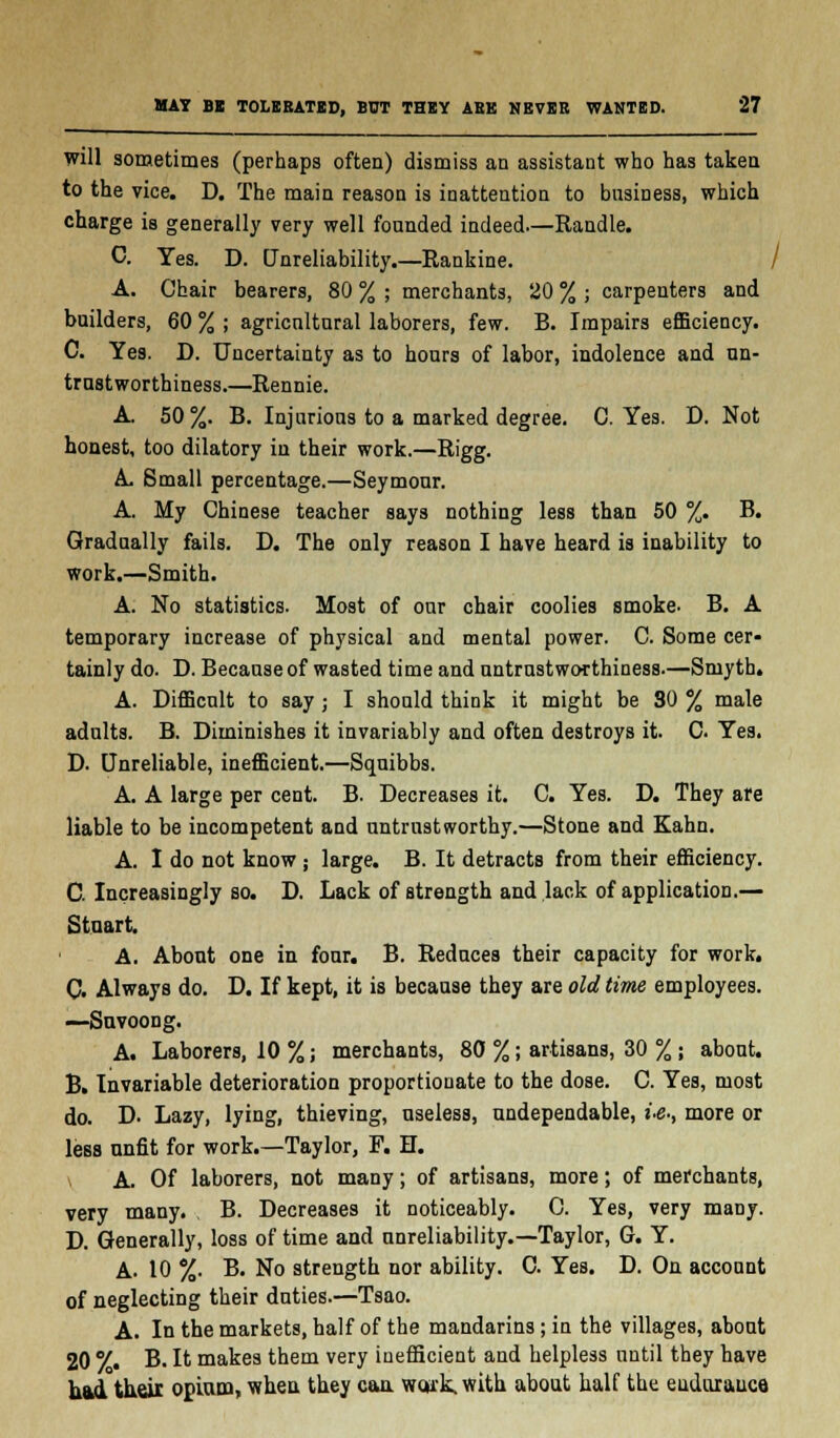 will sometimes (perhaps often) dismiss an assistant who has taken to the vice. D. The main reason is inattention to business, which charge is generally very well founded indeed—Randle. C. Yes. D. Unreliability.—Rankine. / A. Chair bearers, 80 % ; merchants, 20 % ; carpenters and builders, 60 % ; agricultural laborers, few. B. Impairs efficiency. C. Yes. D. Uncertainty as to hours of labor, indolence and un- trustworthiness.—Rennie. A. 50 %. B. Injurious to a marked degree. C. Yes. D. Not honest, too dilatory in their work.—Rigg. A Small percentage.—Seymour. A. My Chinese teacher says nothing less than 50 %. B. Gradually fails. D. The only reason I have heard is inability to work.—Smith. A. No statistics. Most of our chair coolies smoke. B. A temporary increase of physical and mental power. C. Some cer- tainly do. D. Because of wasted time and untrustworthiness.—Smyth. A. Difficult to say ; I should think it might be 80 % male adults. B. Diminishes it invariably and often destroys it. C Yes. D. Unreliable, inefficient.—Squibbs. A. A large per cent. B. Decreases it. C. Yes. D. They are liable to be incompetent and untrustworthy.—Stone and Kahn. A. I do not know ; large. B. It detracts from their efficiency. C. Increasingly so. D. Lack of Btrength and lack of application.— Stuart. A. About one in four. B. Reduces their capacity for work. C. Always do. D. If kept, it is because they are old time employees. —Suvoong. A. Laborers, 10%; merchants, 80 %; artisans, 30 %; about. B. Invariable deterioration proportionate to the dose. C. Yes, most do. D. Lazy, lying, thieving, useless, undependable, i.g., more or less unfit for work.—Taylor, F. H. * A. Of laborers, not many; of artisans, more; of merchants, very many. B. Decreases it noticeably. C. Yes, very many. D. Generally, loss of time and unreliability.—Taylor, G. Y. A. 10 %. B. No strength nor ability. C. Yes. D. On account of neglecting their duties.—Tsao. A. In the markets, half of the mandarins; in the villages, about 20 7. B. It makes them very inefficient and helpless until they have had their opium, when they can. wcjik. with about half the euduxauce