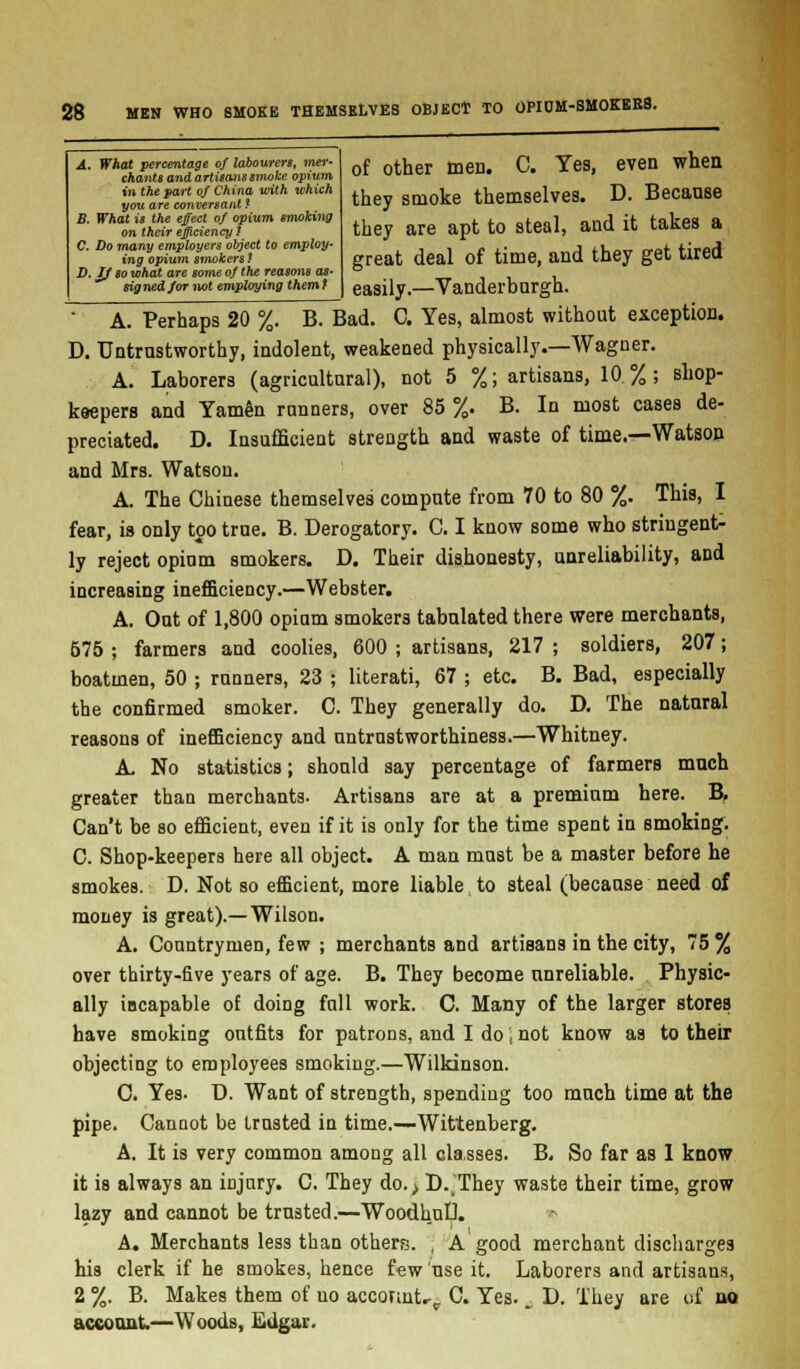 A. What percentage of labourers, wwr- chants and artisans smoke opium in the part of China with which you are conversant f B. What is the effect of opium smoking on their efficiency I C. Do many employers object to employ- ing opium smokerst D. If so what are some of the reasons as- signed/or not employing themf of other men. C. Yes, even when they smoke themselves. D. Because they are apt to steal, and it takes a great deal of time, and they get tired easily.—Vanderburgh. A. Perhaps 20 %. B. Bad. C. Yes, almost without exception. D. Untrustworthy, indolent, weakened physically.—Wagner. A. Laborers (agricultural), not 5 %; artisans, 10%; shop- keepers and Yamen runners, over 85 %. B. In most cases de- preciated. D. Insufficient strength and waste of time.—Watson and Mrs. Watson. A. The Chinese themselves compute from 70 to 80 %. This, I fear, is only too true. B. Derogatory. C. I know some who stringent- ly reject opium smokers. D. Their dishonesty, unreliability, and increasing inefficiency.—Webster. A. Out of 1,800 opium smokers tabulated there were merchants, 675 ; farmers and coolies, 600 ; artisans, 217 ; soldiers, 207; boatmen, 50 ; runners, 23 ; literati, 67 ; etc. B. Bad, especially the confirmed smoker. C. They generally do. D. The natural reasons of inefficiency and untrustworthiness.—Whitney. A No statistics; should say percentage of farmers much greater than merchants. Artisans are at a premium here. B, Can't be so efficient, even if it is only for the time spent in smoking. C. Shop-keepers here all object. A man must be a master before he smokes. D. Not so efficient, more liable to steal (because need of money is great).—Wilson. A. Countrymen, few ; merchants and artisans in the city, 75 % over thirty-five years of age. B. They become unreliable. Physic- ally incapable of doing full work. C. Many of the larger stores have smoking outfits for patrons, and I do', not know as to their objecting to employees smoking.—Wilkinson. C. Yes- D. Want of strength, spending too much time at the pipe. Cannot be trusted in time.—Wittenberg. A. It is very common among all classes. B. So far as 1 know it is always an injury. C. They do.> LVThey waste their time, grow lazy and cannot be trusted.—WoodhuD. A. Merchants less than others. , A good merchant discharges his clerk if he smokes, hence few'use it. Laborers and artisans, 2 %. B. Makes them of uo account..,, C. Yes.. D. They are of no account—Woods, Edgar.