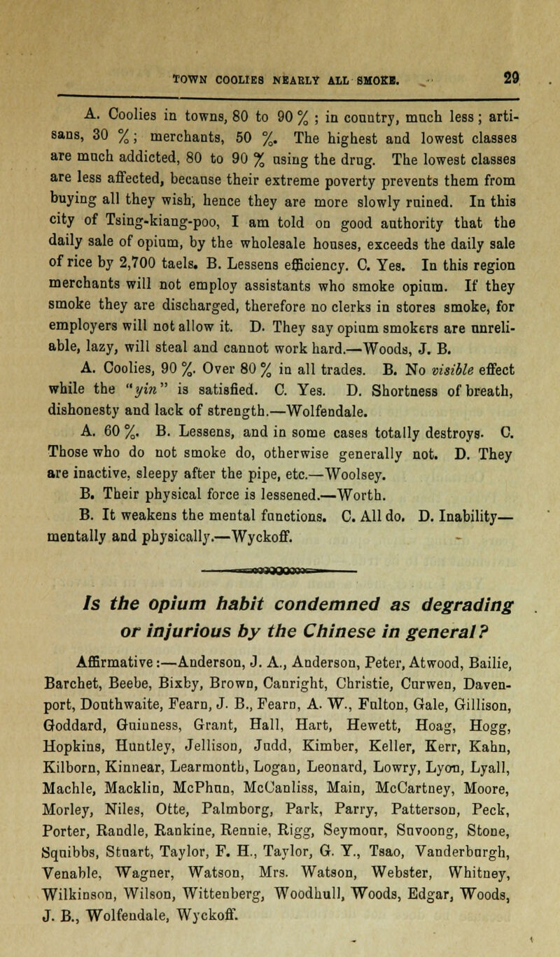 A. Coolies in towns, 80 to 90 % ; in country, much less; arti- sans, 30 %; merchants, 50 %. The highest and lowest classes are much addicted, 80 to 90 % using the drug. The lowest classes are less affected, because their extreme poverty prevents them from buying all they wish, hence they are more slowly ruined. In this city of Tsing-kiang-poo, I am told on good authority that the daily sale of opium, by the wholesale houses, exceeds the daily sale of rice by 2,700 taels. B. Lessens efficiency. C. Yes. In this region merchants will not employ assistants who smoke opium. If they smoke they are discharged, therefore no clerks in stores smoke, for employers will not allow it. D. They say opium smokers are unreli- able, lazy, will steal and cannot work hard.—Woods, J. B. A. Coolies, 90 %. Over 80 % in all trades. B. No visible effect while the yin is satisfied. C. Yes. D. Shortness of breath, dishonesty and lack of strength.—Wolfendale. A. 60 %. B. Lessens, and in some cases totally destroys- C. Those who do not smoke do, otherwise generally not. D. They are inactive, sleepy after the pipe, etc.—Woolsey. B. Their physical force is lessened.—Worth. B. It weakens the mental functions. C. All do. D. Inability— mentally and physically.—Wyckoff. —WflBQQOBBPi^ Is the opium habit condemned as degrading or injurious by the Chinese in general? Affirmative:—Anderson, J. A., Anderson, Peter, At wood, Bailie, Barchet, Beebe, Bixby, Brown, Canright, Christie, Curwen, Daven- port, Douthwaite, Fearn, J. B., Fearn, A. W., Fulton, Gale, Gillison, Goddard, Guinness, Grant, Hall, Hart, Hewett, Hoag, Hogg, Hopkins, Huntley, Jellison, Judd, Kimber, Keller, Kerr, Kahn, Kilborn, Kinnear, LearmontL, Logan, Leonard, Lowry, Lyon, Lyall, Machle, Macklin, McPhun, McCanliss, Main, McCartney, Moore, Morley, Niles, Otte, Palmborg, Park, Parry, Patterson, Peck, Porter, Randle, Rankine, Rennie, Rigg, Seymour, Suvoong, Stone, Squibbs, Stuart, Taylor, F. H., Taylor, G. Y., Tsao, Vanderburgh, Venable, Wagner, Watson, Mrs. Watson, Webster, Whitney, Wilkinson, Wilson, Wittenberg, Woodhull, Woods, Edgar, Woods, J. B., Wolfendale, Wyckoff.