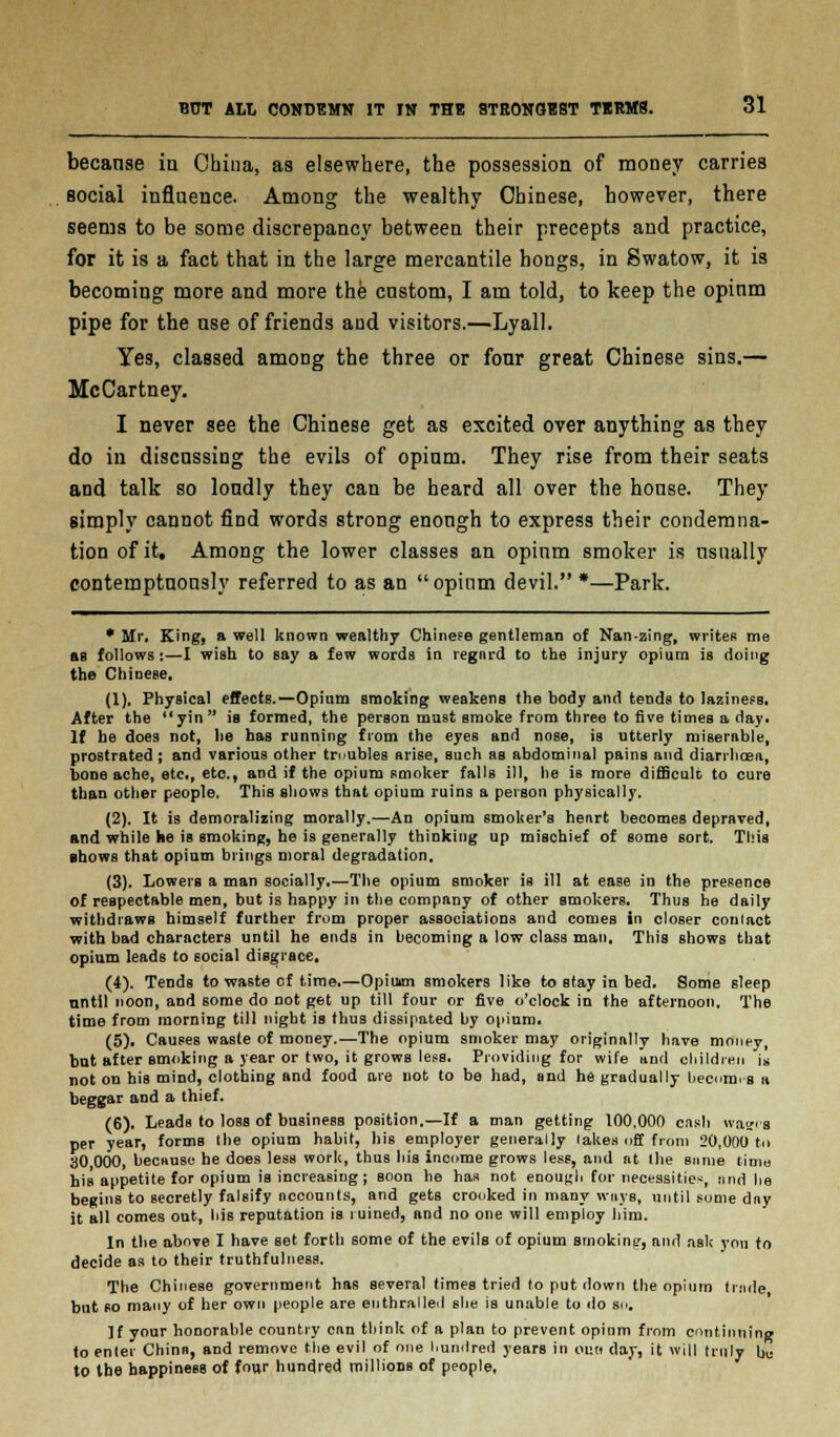 becanse in China, as elsewhere, the possession of money carries social influence. Among the wealthy Chinese, however, there seems to be some discrepancy between their precepts and practice, for it is a fact that in the large mercantile hongs, in Swatow, it is becoming more and more the cnstom, I am told, to keep the opinm pipe for the use of friends and visitors.—Lyall. Yes, classed among the three or four great Chinese sins.— McCartney. I never see the Chinese get as excited over anything as they do in discussing the evils of opium. They rise from their seats and talk so loudly they can be heard all over the house. They simply cannot find words strong enough to express their condemna- tion of it. Among the lower classes an opium smoker is usually contemptuously referred to as an opinm devil.*—Park. * Mr. King, a well known wealthy Chinese gentleman of Nan-zing, writes me ftR follows:—I wish to say a few words in regnrd to the injury opium is doing the Chinese. (1). Physical effects.—Opium smoking weakens the body and tends to laziness. After the yin is formed, the person must smoke from three to five times a day. If he does not, he has running from the eyes and nose, is utterly miserable, prostrated; and various other troubles arise, such as abdominal pains and diarrhoea, bone ache, etc., etc., and if the opium smoker falls ill, he is more difficult to cure than other people. This shows that opium ruins a person physically. (2). It is demoralizing morally.—An opium smoker's heart becomes depraved, and while he is smoking, he is generally thinking up mischief of some sort. This shows that opium brings moral degradation. (3). Lowers a man socially.—The opium smoker is ill at ease in the presence of respectable men, but is happy in the company of other smokers. Thus he daily withdraws himself further from proper associations and comes in closer conlact with bad characters until he ends in becoming a low class man. This shows that opium leads to social disgrace. (4). Tends to waste cf time.—Opium smokers like to stay in bed. Some sleep until noon, and some do not get up till four or five o'clock in the afternoon. The time from morning till night is thus dissipated by opium. (5). Causes waste of money.—The opium smoker may originally have money, but after smoking a year or two, it grows less. Providing for wife and children is not on his mind, clothing and food are not to be had, and he gradually hecnmi'g a beggar and a thief. (6). Leads to loss of business position.—If a man getting 100,000 cash wages per year, forms the opium habit, his employer generally lakes off from 20,000 to 30 000, because he does lesB work, thus his income grows less, and at the snme time his appetite for opium is increasing; soon he has not enough for necessities, and he begins to secretly falsify accounts, and gets crooked in many ways, until some day it all comes out, his reputation is ruined, and no one will employ him. In the above I have set forth some of the evils of opium smoking, and ask you to decide as to their truthfulness. The Chinese government has several times tried to put down the opium trade but so many of her own people are enthralled she is unable to do su. If your honorable country can think of a plan to prevent opium from continuing to enter China, and remove the evil of one hundred years in ono day, it will truly be to the happiness of four hundred millions of people,