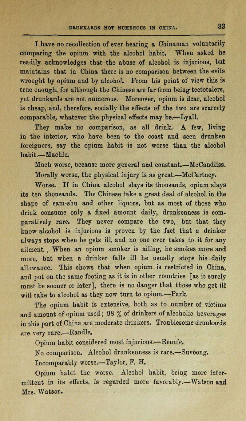 DRUNKARDS NOT NUMEROUS IN CHINA. I have no recollection of ever hearing a Chinaman voluntarily comparing the opium with the alcohol habit. When asked he readily acknowledges that the abuse of alcohol is injurious, but maintains that in China there is no comparison between the evils wrought by opium and by alcohol. From his point of view this is true enough, for although the Chinese are far from being teetotalers, yet drunkards are not numerous. Moreover, opium is dear, alcohol is cheap, and, therefore, socially the effects of the two are scarcely comparable, whatever the physical effects may be.—Lyall. They make no comparison, as all drink. A few, living in the interior, who have been to the coast and seen drunken foreigners, say the opium habit is not worse than the alcohol habit.—Machle. Much worse, because more general and constant.—McCandliss. Morally worse, the physical injury is as great.—McCartney. Worse. If in China alcohol slays its thousands, opium slays its ten thousands. The Chinese take a great deal of alcohol in the shape of sam-shn and other liquors, bnt as most of those who drink consume only a fixed amount daily, drunkenness is com- paratively rare. They never compare the two, but that they know alcohol is injurious is proven by the fact that a drinker always stops when he gets ill, and no one ever takes to it for any ailment. , When an opium smoker is ailing, he smokes more and more, but when a drinker falls ill he usually stops his daily allowance. This shows that when opium is restricted in China, and put on the same footing as it is in other countries [as it surely must be sooner or later], there is no danger that those who get ill will take to alcohol as they now turn to opium.—Park. The opium habit is extensive, both as to number of victims and amount of opium used ; 98 % of drinkers of alcoholic beverages in this part of China are moderate drinkers. Troublesome drunkards are very rare.—Randle. Opium habit considered most injurious.—Rennie. No comparison. Alcohol drunkenness is rare.—Suvoong. Incomparably worse.—Taylor, F. H. Opium habit the worse. Alcohol habit, being more inter- mittent in its effects, is regarded more favorably.—Watson and