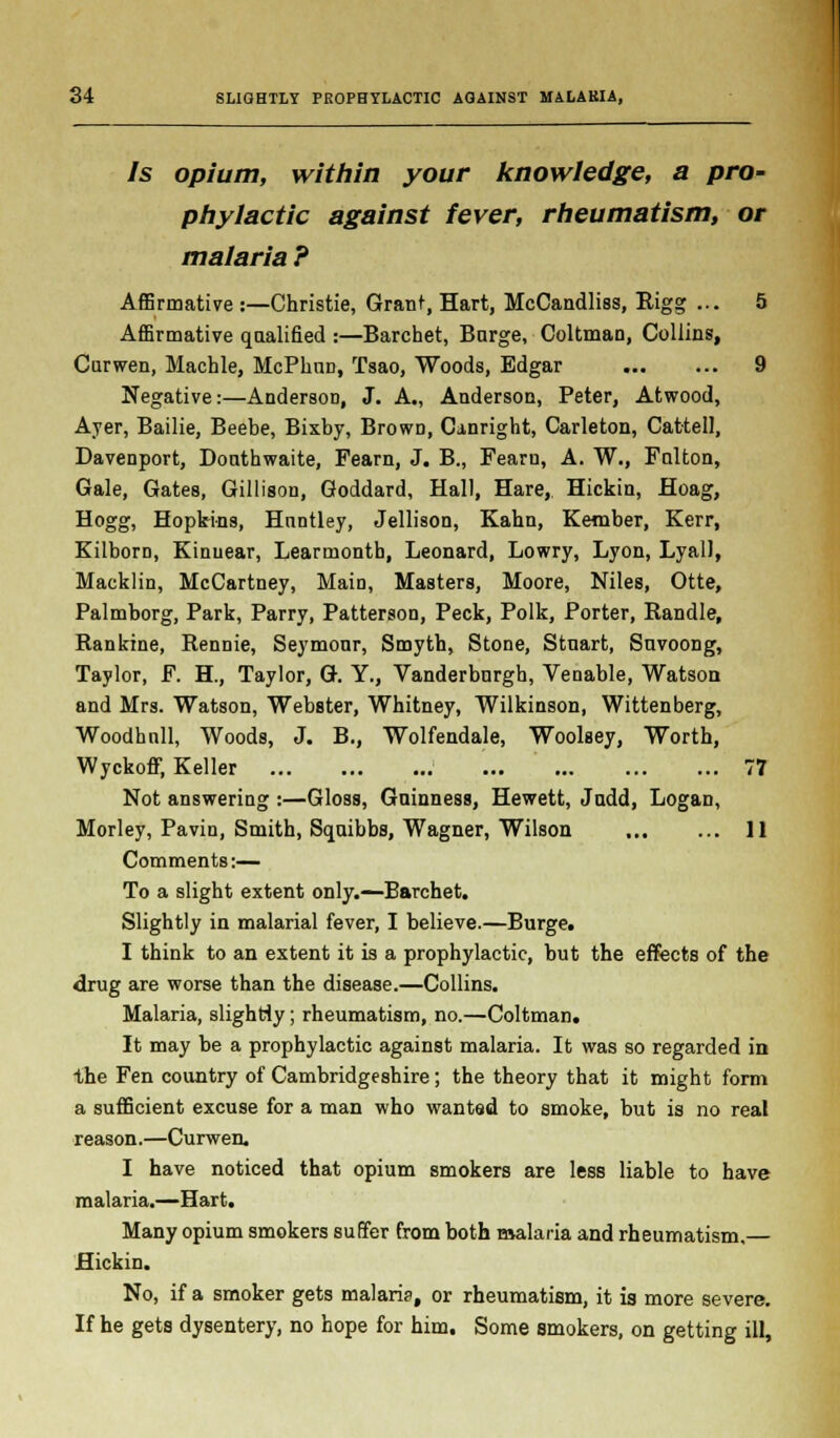 Is opium, within your knowledge, a pro- phylactic against fever, rheumatism, or malaria ? Affirmative :—Christie, Grant, Hart, McCandliss, Rigg ... 5 Affirmative qaalified :—Barchet, Barge, Coltman, Collins, Curwen, Machle, McPkrm, Tsao, Woods, Edgar 9 Negative:—AndersoD, J. A., Anderson, Peter, Atwood, Ayer, Bailie, Beebe, Bixby, BrowD, Canright, Carleton, Cat-tell, Davenport, Donthwaite, Fearn, J. B., Fearn, A. W., Fnlton, Gale, Gates, Gillison, Goddard, Hall, Hare, Hickin, Hoag, Hogg, Hopk-ins, Hnntley, Jellison, Kahn, Kember, Kerr, Kilborn, Kinuear, Learmontb, Leonard, Lowry, Lyon, Lyall, Macklin, McCartney, Main, Masters, Moore, Niles, Otte, Palmborg, Park, Parry, Patterson, Peck, Polk, Porter, Handle, Rankine, Rennie, Seymonr, Smyth, Stone, Stnart, Snvoong, Taylor, F. H., Taylor, G. Y., Vanderburgh, Venable, Watson and Mrs. Watson, Webster, Whitney, Wilkinson, Wittenberg, Woodhnll, Woods, J. B., Wolfendale, Woolsey, Worth, Wyckoff, Keller 77 Not answering :—Gloss, Guinness, Hewett, Jndd, Logan, Morley, Pavin, Smith, Squibbs, Wagner, Wilson 11 Comments:— To a slight extent only.—Barchet. Slightly in malarial fever, I believe.—Burge. I think to an extent it is a prophylactic, but the effects of the drug are worse than the disease.—Collins. Malaria, slightly; rheumatism, no.—Coltman. It may be a prophylactic against malaria. It was so regarded in the Fen country of Cambridgeshire; the theory that it might form a sufficient excuse for a man who wanted to smoke, but is no real reason.—Curwen. I have noticed that opium smokers are less liable to have malaria.—Hart. Many opium smokers suffer from both malaria and rheumatism,— Hickin. No, if a smoker gets malaria, or rheumatism, it is more severe. If he gets dysentery, no hope for him. Some smokers, on getting ill,