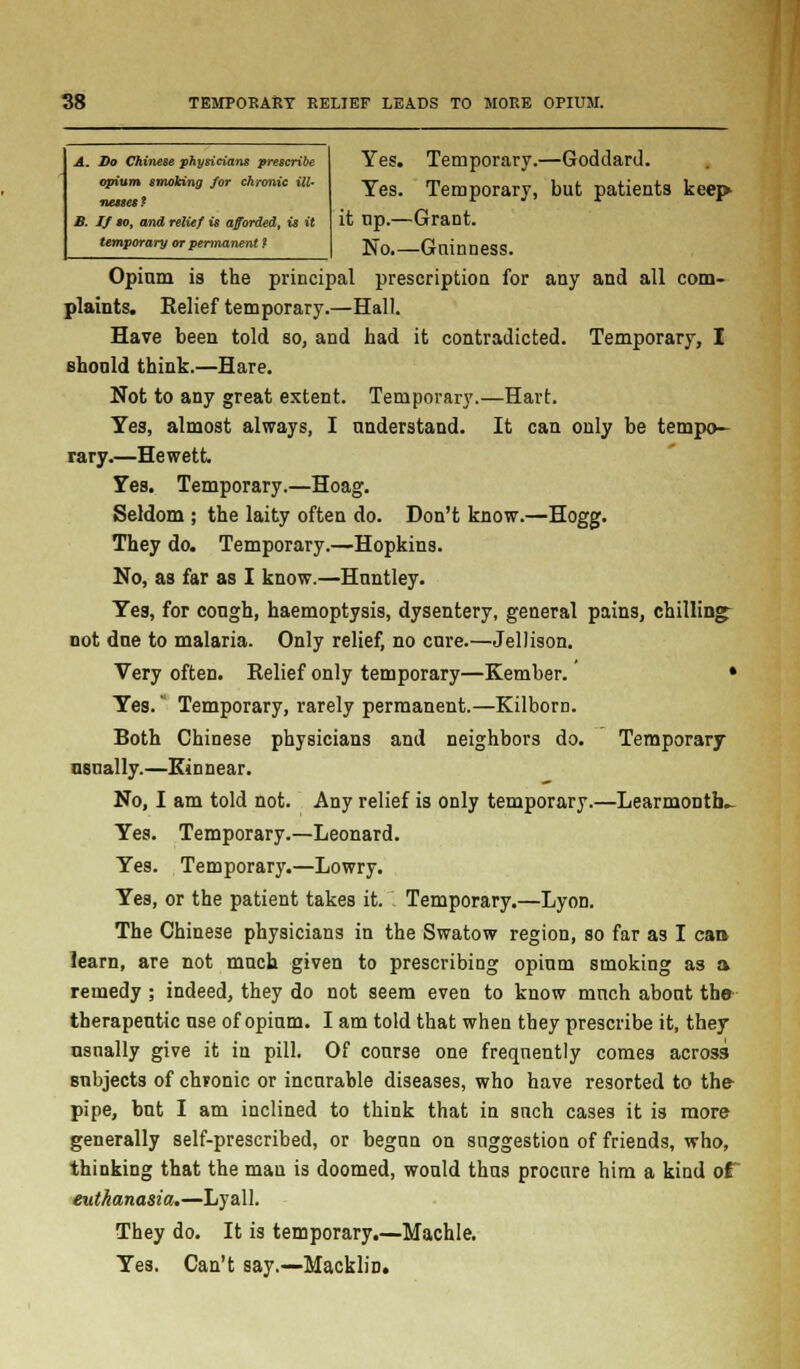 A. Do Chinese physicians prescribe opium smoking for chronic ill- mtmmt B. If to, and relief is afforded, is it temporary or permanent * Yes. Temporary.—Goddard. Yes. Temporary, but patients keep it tip.—Grant. No.—Gninness. Opium is the principal prescription for any and all com- plaints. Eelief temporary.—Hall. Have been told so, and had it contradicted. Temporary, I Bhonld think.—Hare. Not to any great extent. Temporary.—Hart. Yes, almost always, I understand. It can only be tempo- rary.—Hewett Yes. Temporary.—Hoag. Seldom ; the laity often do. Don't know.—Hogg. They do. Temporary.—Hopkins. No, as far as I know.—Huntley. Yes, for cough, haemoptysis, dysentery, general pains, chilling^ not dne to malaria. Only relief, no cure.—Jellison. Very often. Relief only temporary—Kember.' • Yes. Temporary, rarely permanent.—Kilborn. Both Chinese physicians and neighbors do. Temporary usually.—Kin near. No, I am told not. Any relief is only temporary.—LearmoDtb- Yes. Temporary.—Leonard. Yes. Temporary.—Lowry. Yes, or the patient takes it. Temporary.—Lyon. The Chinese physicians in the Swatow region, so far as I can !earn, are not much given to prescribing opium smoking as a remedy ; indeed, they do not seem even to know much about the therapeutic use of opium. I am told that when they prescribe it, they usually give it in pill. Of course one frequently comes across subjects of chronic or incurable diseases, who have resorted to the- pipe, but I am inclined to think that in such cases it is more generally self-prescribed, or begun on suggestion of friends, who, thinking that the mau is doomed, would thus procure him a kind ot euthanasia.—Lyall. They do. It is temporary.—Machle. Yes. Can't say.—Macklin.