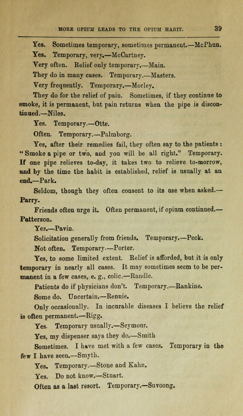 Yes. Sometimes temporary, sometimes permanent.—McPhnn. Yes. Temporary, very.—McCartney. Very often. Relief only temporary.—Main. They do in many cases. Temporary.—Masters. Very frequently. Temporary.—Morley. They do for the relief of pain. Sometimes, if they continue to smoke, it is permanent, but pain returns when the pipe is discon- tinued.—Niles. Yes. Temporary.—Otte. Often. Temporary.—Palmborg. Yes, after their remedies fail, they often say to the patients: Smoke a pipe or two, and you will be all right. Temporary. If one pipe relieves to-day, it takes two to relieve to-morrow, and by the time the habit is established, relief is usually at an end.—Park. Seldom, though they often consent to its use when asked.— Parry. Friends often urge it. Often permanent, if opium continued.— Patterson. Yes.—Pavin. Solicitation generally from friends. Temporary.—Peck. Not often. Temporary—Porter. Yes, to some limited extent. Relief is afforded, but it is only temporary in nearly all cases. It may sometimes seem to be per- manent in a few cases, e. g., colic.—Randle. Patients do if physicians don't. Temporary.—Rankine. Some do. Uncertain.—Rennie. Only occasionally. In incurable diseases I believe the relief is often permanent.—Rigg. Yes. Temporary usually.—Seymour. Yes, my dispenser says they do.—Smith Sometimes. I have met with a few cases. Temporary in the few I have seen.—Smyth. Yes. Temporary.—Stone and Kahn. Yes. Do not know.—Stuart. Often as a last resort. Temporary.—Suvoong.