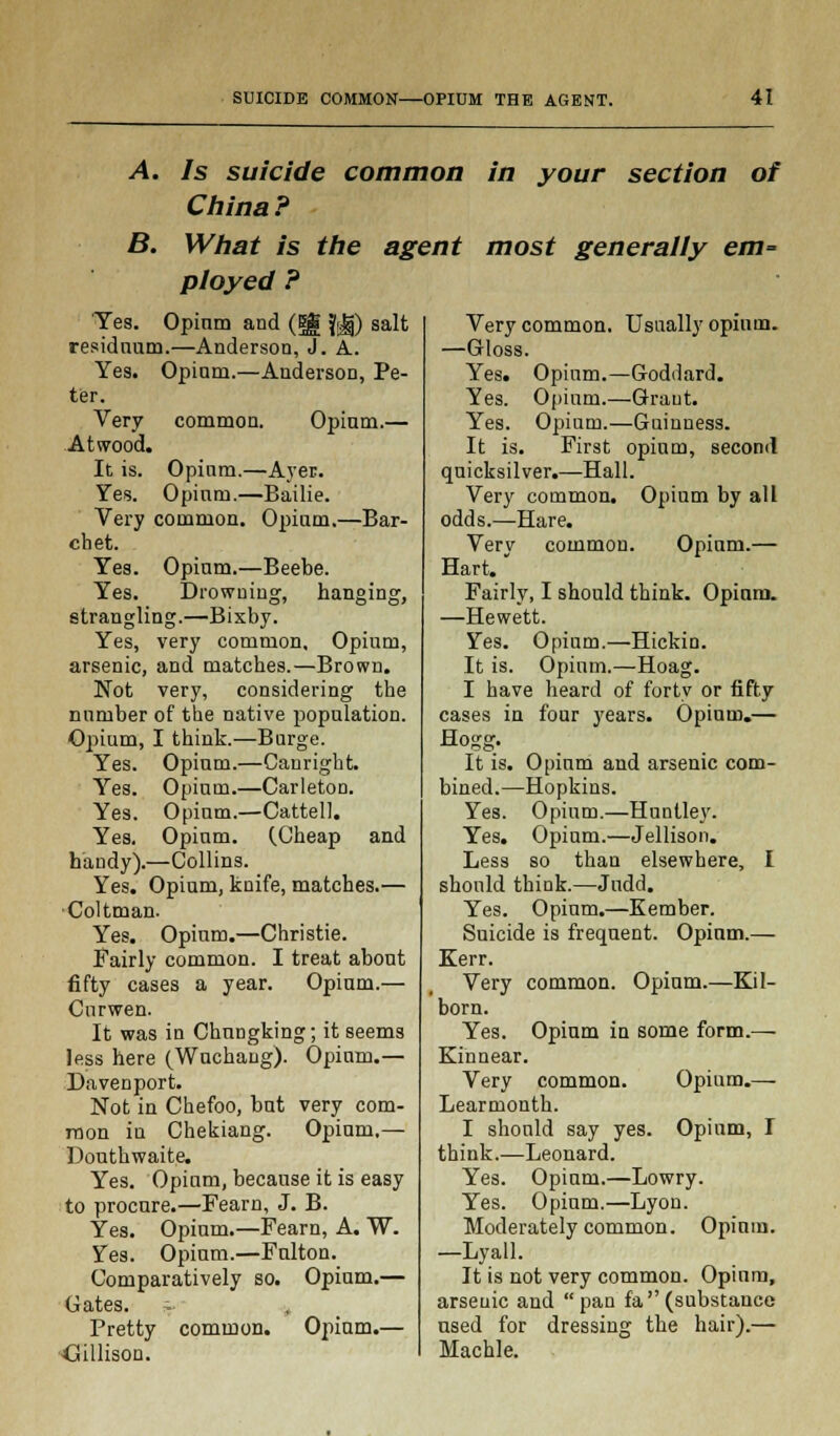 A. Is suicide common in your section of China? B. What is the agent most generally em= ployed ? Yes. Opinm and (Eg fg) salt residuum.—Anderson, J. A. Yes. Opinm.—Anderson, Pe- ter. Very common. Opium.— At wood. It is. Opium.—Aver. Yes. Opium.—Bailie. Very common. Opium.—Bar- chet. Yes. Opium.—Beebe. Yes. Drowning, hanging, strangling.—Bixby. Yes, very common. Opium, arsenic, and matches.—Brown. Not very, considering the number of the native population. Opium, I think.—Burge. Yes. Opium.—Canright. Yes. Opium.—Carleton. Yes. Opium.—Cattell. Yes. Opium. (.Cheap and handy).—Collins. Yes. Opium, knife, matches.— Coltman. Yes. Opium.—Christie. Fairly common. I treat about fifty cases a year. Opium.— Curwen. It was in Chungking; it seems less here (Wuchang). Opium.— Davenport. Not in Chefoo, but very com- mon in Chekiang. Opium.— Douthwaite. Yes. Opium, because it is easy to procure.—Fearn, J. B. Yes. Opium.—Fearn, A. W. Yes. Opium.—Fulton. Comparatively so. Opium.— Gates. Pretty common. Opium.— Gillisou. Very common. Usually opium. —Gloss. Yes. Opium.—Goddard. Yes. Opium.—Graut. Yes. Opium.—Guinness. It is. First opium, second quicksilver.—Hall. Very common. Opium by all odds.—Hare. Very common. Opium.— Hart. Fairly, I should think. Opium. —Hewett. Yes. Opium.—Hickin. It is. Opium.—Hoag. I have heard of forty or fifty cases in four years. Opium.— Hogg. It is. Opium and arsenic com- bined.—Hopkins. Yes. Opium.—Huntley. Yes. Opium.—Jellison. Less so than elsewhere, I should think.—Judd. Yes. Opium.—Kember. Suicide is frequent. Opium.— Kerr. Very common. Opium.—Kil- born. Yes. Opium in some form.— Kinnear. Very common. Opium.— Learmonth. I should say yes. Opium, I think.—Leonard. Yes. Opium.—Lowry. Yes. Opium.—Lyon. Moderately common. Opium. —Lyall. It is not very common. Opium, arsenic and pan fa(substance used for dressing the hair).— Machle.