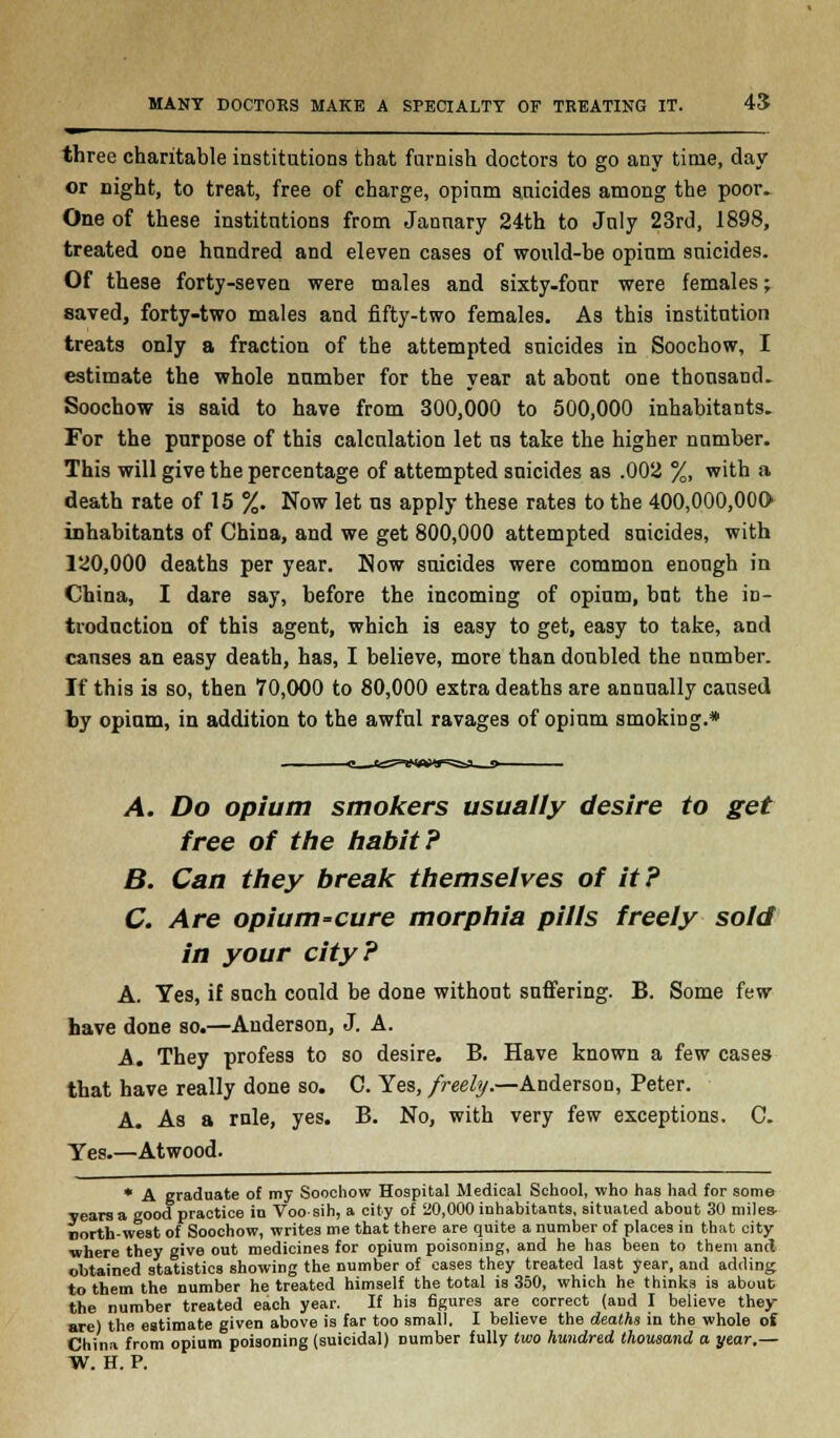 MANY DOCTORS MAKE A SPECIALTY OF TREATING IT. 45 » ___ three charitable institutions that famish doctors to go any time, day or night, to treat, free of charge, opium suicides among the poor. One of these institutions from January 24th to July 23rd, 1898, treated one hundred and eleven cases of would-be opium suicides. Of these forty-seven were males and sixty-four were females; saved, forty-two males and fifty-two females. As this institution treats only a fraction of the attempted suicides in Soochow, I estimate the whole number for the year at about one thousand. Soochow is said to have from 300,000 to 500,000 inhabitants. For the purpose of this calculation let us take the higher number. This will give the percentage of attempted suicides as .002 %, with a death rate of 15 %. Now let us apply these rates to the 400,000,000* inhabitants of China, and we get 800,000 attempted suicides, with 120,000 deaths per year. Now suicides were common enough in China, I dare say, before the incoming of opium, but the in- troduction of this agent, which is easy to get, easy to take, and causes an easy death, has, I believe, more than doubled the number. If this is so, then 70,000 to 80,000 extra deaths are annually caused by opium, in addition to the awful ravages of opium smoking.* A. Do opium smokers usually desire to get free of the habit? B. Can they break themselves of it? C. Are opium-cure morphia pills freely sold in your city? A. Yes, if such could be done without suffering. B. Some few have done so.—Anderson, J. A. A. They profess to so desire. B. Have known a few cases that have really done so. C. Yes, freely.—Anderson, Peter. A. As a rule, yes. B. No, with very few exceptions. C. Yes.—Atwood. * A graduate of my Soochow Hospital Medical School, who has had for some years a good practice in Voo sih, a city of 20,000 inhabitants, situated about 30 miles- north-west of Soochow, writes me that there are quite a number of places in that city ■where they give out medicines for opium poisoning, and he has been to them and obtained statistics showing the number of cases they treated last year, and adding to them the number he treated himself the total is 350, which he thinks is about the number treated each year. If his figures are correct (and I believe they are) the estimate given above is far too small. I believe the deaths in the whole of China from opium poisoning (suicidal) number fully two hundred thousand a year.— W. H. P.