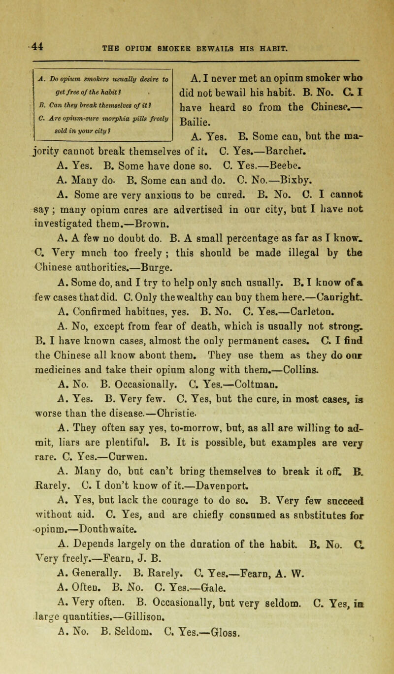 A. Do opium smokers usually desire to get free of the habit t B. Can they break themselves of it} C. Are opium-cure morphia pills freely sold in your city $ A. I never met an opiam smoker who did not bewail his habit. B. No. C. I have heard so from the Chinese.— Bailie. A. Yes. B. Some can, bnt the ma- jority cannot break themselves of it. C. Yes.—Barchef. A. Yes. B. Some have done so. C. Yes.—Beebe. A. Many do- B. Some can and do. C. No.—Bixby. A. Some are very anxious to be cured. B. No. C. I cannot say; many opium cures are advertised in our city, but I have not investigated them.—Brown. A. A few no doubt do. B. A small percentage as far as T know. C. Very much too freely ; this should be made illegal by the Chinese authorities.—Burge. A. Some do, and I try to help only such usually. B. I know of a few cases that did. C. Only the wealthy can buy them here.—Canright. A. Confirmed habitues, yes. B. No. C. Yes.—Carleton. A. No, except from fear of death, which is usually not strong-. B. I have known cases, almost the only permanent cases. C. I find the Chinese all know about them. They use them as they do onr medicines and take their opium along with them.—Collins. A. No. B. Occasionally. C. Yes.—Coltman. A. Yes. B. Very few. C. Yes, but the cure, in most cases, is worse than the disease.—Christie. A. They often say yes, to-morrow, but, as all are willing to ad- mit, liars are plentiful. B. It is possible, but examples are very rare. C. Yes.—Curwen. A. Many do, but can't briDg themselves to break it off. B. Rarely. C. I don't know of it.—Davenport. A. Yes, but lack the courage to do so. B. Very few succeed without aid. C. Yes, and are chiefly consumed as substitutes for opinm.—Donthwaite. A. Depends largely on the duration of the habit. B. No. CL Very freely.—Fearn, J. B. A. Generally. B. Rarely. C. Yes.—Fearn, A. W. A. Often. B. No. C. Yes.—Gale. A. Very often. B. Occasionally, but very seldom. C. Yes, in large quantities.—Gillison. A. No. B. Seldom. C. Yes.—Gloss.