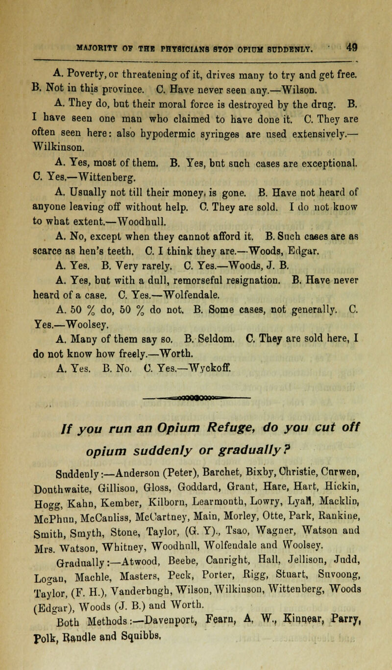 A. Poverty, or threatening of it, drives many to try and get free. B. Not in this province. C. Have never seen any.—Wilson. A. They do, but their moral force is destroyed by the drag. B. I have seen one man who claimed to have done it. C. They are often seen here: also hypodermic syringes are used extensively.— Wilkinson. A. Yes, most of them. B, Yes, but such cases are exceptional. C. Yes.—Wittenberg. A. Usually not till their money, is gone. B. Have not heard of anyone leaving off without help. C. They are sold. I do not know to what extent.—Woodhull. A. No, except when they cannot afford it. B. Such cases are as scarce as hen's teeth. C. I think they are.—Woods, Edgar. A. Yes. B. Very rarely. C. Yes.—Woods, J. B. A. Yes, but with a dull, remorseful resignation. B. Have never heard of a case. C. Yes.—Wolfendale. A. 50 % do, 50 % do not. B. Some cases, not generally. C. Yes.—Woolsey. A. Many of them say so. B. Seldom. C. They are sold here, I do not know how freely.—Worth. A. Yes. B. No. 0. Yes.—Wyckoff. // you run an Opium Refuge, do you cut off opium suddenly or gradually? Suddenly:—Anderson (Peter), Barchet, Bixby, Christie, Curwen, Douthwaite, Gillison, Gloss, Goddard, Grant, Hare, Hart, Hickin, Hogg, Kahn, Kember, Kilborn, Learmonth, Lowry, LyaH, Macklin, McPhnn, McCanliss, McCartney, Main, Morley, Otte, Park, Rankine, Smith, Smyth, Stone, Taylor, (G. Y)., Tsao, Wagner, Watson and Mrs. Watson, Whitney, Woodhull, Wolfendale and Woolsey. Gradually:—Atwood, Beebe, Canright, Hall, Jellison, Judd, Logan, Machle, Masters, Peck, Porter, Bigg, Stuart, Snvoong, Taylor, (F. H.), Vanderbugh, Wilson, Wilkinson, Wittenberg, Woods (Edgar), Woods (J. B.) and Worth. °Both Methods:—Davenport, Fearn, A, W., Kiqnear, Parry, Polk, Bandle and Squibbs,