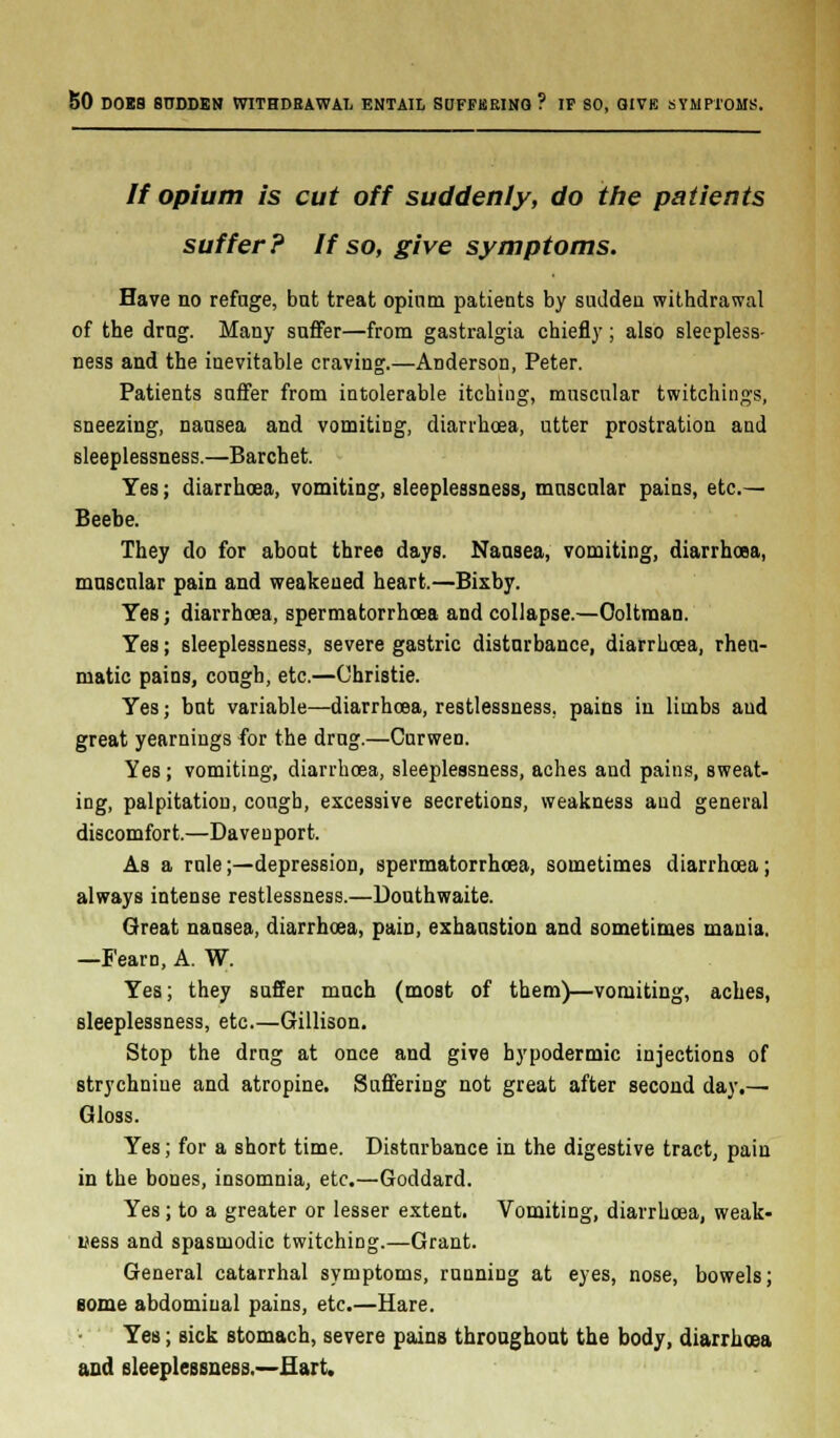 SO DOBS SUDDEN WITHDRAWAL ENTAIL SUFFERING ? IF SO, GIVE SYMPTOMS. // opium is cut off suddenly, do the patients suffer? If so, give symptoms. Have no refnge, but treat opium patients by sutldeu withdrawal of the drag. Many suffer—from gastralgia chiefly; also sleepless- ness and the inevitable craving.—Anderson, Peter. Patients suffer from intolerable itching, muscular twitchings, sneezing, nausea and vomiting, diarrhoea, utter prostration and sleeplessness.—Barchet. Yes; diarrhoea, vomiting, sleeplessness, muscular pains, etc.— Beebe. They do for about three days. Nausea, vomiting, diarrhoea, muscular pain and weakeued heart.—Bixby. Yes; diarrhoea, spermatorrhoea and collapse.—Ooltman. Yes; sleeplessness, severe gastric disturbance, diarrhoea, rheu- matic pains, cough, etc.—Christie. Yes; but variable—diarrhoea, restlessness, pains in limbs aud great yearnings for the drug.—Curwen. Yes; vomiting, diarrhoea, sleeplessness, aches and pains, sweat- ing, palpitation, cough, excessive secretions, weakness aud general discomfort.—Da ve u port. As a rule;—depression, spermatorrhoea, sometimes diarrhoea ; always intense restlessness.—Douthwaite. Great nausea, diarrhoea, pain, exhaustion and sometimes mania. —Fearo, A. W. Yes; they suffer much (most of them)—vomiting, aches, sleeplessness, etc.—Gillison. Stop the drug at once and give hypodermic injections of strychnine and atropine. Suffering not great after second day.— Gloss. Yes; for a short time. Disturbance in the digestive tract, pain in the bones, insomnia, etc.—Goddard. Yes; to a greater or lesser extent. Vomiting, diarrhoea, weak- ness and spasmodic twitching.—Grant. General catarrhal symptoms, running at eyes, nose, bowels; eome abdominal pains, etc.—Hare. Yes; sick stomach, severe pains throughout the body, diarrhoea and sleeplessness.—Hart.