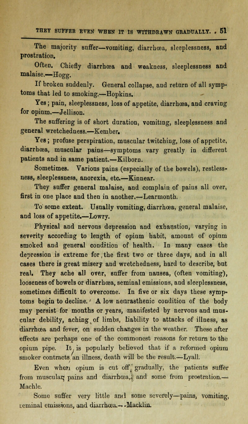 The majority suffer—vomiting, diarrhoea, sleeplessness, and prostration. Often. Chiefly diarrhoea and weakness, sleeplessness and malaise.—Hogg. If broken suddenly. General collapse, and return of all symp- toms that led to smoking.—Hopkins. Yes; pain, sleeplessness, loss of appetite, diarrhoea, and craving for opium.—Jellison. The suffering is of short duration, vomiting, sleeplessness and general wretchedness.—Kember. Yes; profuse perspiration, muscular twitching, loss of appetite, diarrhoea, muscular pains—symptoms vary greatly in different patients and in same patient.—Kilborn. Sometimes. Various pains (especially of the bowels), restless- ness, sleeplessness, anorexia, etc.—Kinnear. They suffer general malaise, and complain of pains all over, first in one place and then in another.—Learmontb. To' some extent. Usually vomiting, diarrhoea, general malaise, and loss of appetite.—Lowry. Physical and nervous depression and exhaustion, varying in severity according to length of opium habit, amount of opium smoked and general condition of health. In many cases the depression is extreme for,the first two or three days, and in all cases there is great misery and wretchedness, hard to describe, but real* They ache all over, suffer from nausea, (often vomiting), looseness of bowels or diarrhoea, seminal emissions, and sleeplessness, sometimes difficult to overcome. In five or six days these symp- toms begin to decline.' A low neurasthenic condition of the body may persist for months or years, manifested by nervous and mus- cular debility, aching of limbs, liability to attacks of illness, as diarrhoea and fever, on sudden changes in the weather. These after effects are perhaps one of the commonest reasons for return to the opium pipe. It, is popularly believed that if a reformed opium smoker contracts an illness, death will be the result.—Lyall. Even when opium is cut off. gradually, the patients suffer from muscular^ pains and diarrhoea,^ and some from prostration.—■■ Machle. Some suffer very little and some severely—pains, vomiting, leminal emissions, and diarrhoea.— .Macklin.