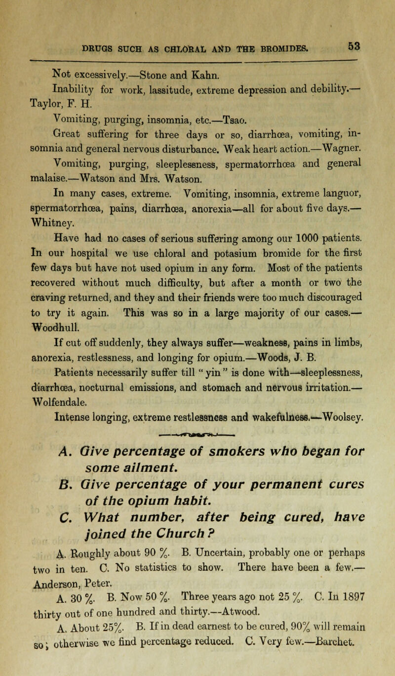 DRUGS SUCH AS CHLORAL AtfD THE BROMIDES. Not excessively.—Stone and Kahn. Inability for work, lassitude, extreme depression and debility.— Taylor, F. H. Vomiting, purging, insomnia, etc.—Tsao. Great suffering for three days or so, diarrhoea, vomiting, in- somnia and general nervous disturbance. Weak heart action.—Wagner. Vomiting, purging, sleeplessness, spermatorrhoea and general malaise.—Watson and Mrs. Watson. In many cases, extreme. Vomiting, insomnia, extreme languor, spermatorrhoea, pains, diarrhoea, anorexia—all for about five days.— Whitney. Have had no cases of serious suffering among our 1000 patients. In our hospital we use chloral and potasium bromide for the first few days but have not used opium in any form. Most of the patients recovered without much difficulty, but after a month or two the craving returned, and they and their friends were too much discouraged to try it again. This was so in a large majority of our cases.— Woodhull. If cut off suddenly, they always suffer—weakness, pains in limbs, anorexia, restlessness, and longing for opium.—Woods, J. B. Patients necessarily suffer till  yin  is done with—sleeplessness, diarrhoea, nocturnal emissions, and stomach and nervous irritation.— Wolfendale. Intense longing, extreme restlessness and wakefulness.'—Woolsey. A. Give percentage of smokers who began for some ailment. B. Give percentage of your permanent cures of the opium habit. C. What number, after being cured, have joined the Church ? A. Roughly about 90 %. B. Uncertain, probably one or perhaps two in ten. C. No statistics to show. There have been a few.— Anderson, Peter. A. 30 %. B. Now 50 %. Three years ago not 25 %. C. In 1897 thirty out of one hundred and thirty.—Atwood. A. About 25%. B. If in dead earnest to be cured, 90% will remain so' otherwise we find percentage reduced. C. Very few.—Barchet.