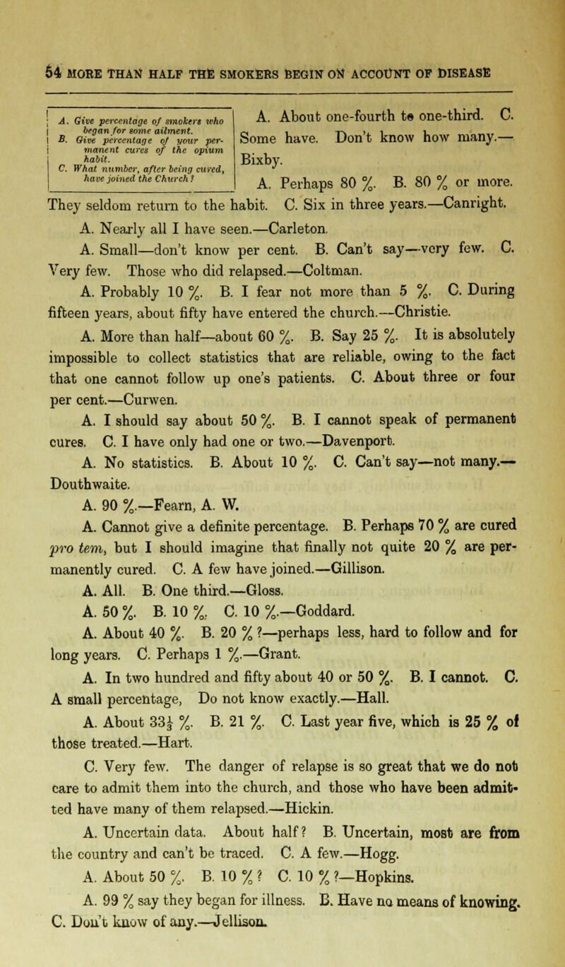 ; A. Give percentage of smokers who I began for some ailment. J B. Qive percentage of your per- manent cures of the opium habit. C. What number, after being cured, have joined the Church ? A. About one-fourth t» one-third. C. Some have. Don't know how many.— Bixby. A. Perhaps 80 %. B. 80 % or more. They seldom return to the habit. C. Six in three years.—Canright. A. Nearly all I have seen.—Carleton. A. Small—don't know per cent. B. Can't say—very few. C. Very few. Those who did relapsed.—Coltman. A. Probably 10 %. B. I fear not more than 5 %. C. During fifteen years, about fifty have entered the church.—Christie. A. More than half—about 60 %. B. Say 25 %. It is absolutely impossible to collect statistics that are reliable, owing to the fact that one cannot follow up one's patients. C. About three or four per cent.—Curwen. A. I should say about 50 %. B. I cannot speak of permanent cures. C. I have only had one or two.—Davenport. A. No statistics. B. About 10 %. C. Can't say—not many.— Douthwaite. A. 90 %.—Fearn, A. W. A. Cannot give a definite percentage. B. Perhaps 70 % are cured pro tern, but I should imagine that finally not quite 20 % are per- manently cured. C. A few have joined.—Gillison. A. All. B. One third.—Gloss. A. 50 %. B. 10 %, C. 10 %.—Goddard. A. About 40 %. B. 20 % ?—perhaps less, hard to follow and for long years. C. Perhaps 1 %.—Grant. A. In two hundred and fifty about 40 or 50 %. B. I cannot. C. A small percentage, Do not know exactly.—Hall. A. About 33i %. B. 21 %. C. Last year five, which is 25 % of those treated.—Hart. C. Very few. The clanger of relapse is so great that we do not care to admit them into the church, and those who have been admit* ted have many of them relapsed.—Hickin. A. Uncertain data. About half? B. Uncertain, most are from the country and can't be traced, C. A few.—Hogg. A. About 50 %. B. 10 % ? C. 10 % ?—Hopkins. A. 99 % say they began for illness. B. Have na means of knowing. C. Don't know of any.—Jellison.
