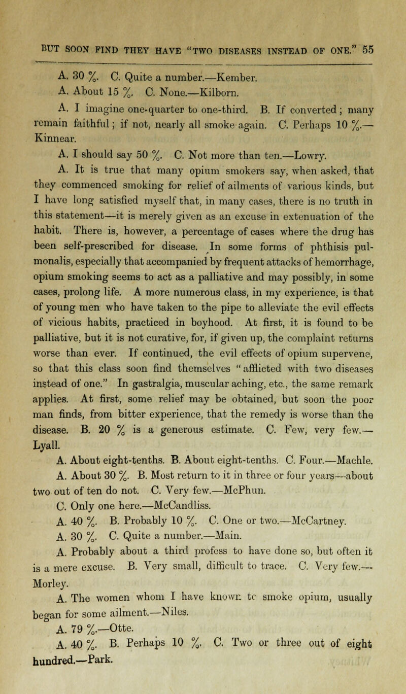 A. 30 %. C. Quite a number.—Kember. A. About 15 %. C. None.—Kilborn. A. I imagine one-quarter to one-third. B. If converted; many remain faithful; if not, nearly all smoke again. C. Perhaps 10 %.— Kinnear. A. I should say 50 %. C. Not more than ten.—Lowry. A. It is true that many opium smokers say, when asked, that they commenced smoking for relief of ailments of various kinds, but I have long satisfied myself that, in many cases, there is no truth in this statement—it is merely given as an excuse in extenuation of the habit. There is, however, a percentage of cases where the drug has been self-prescribed for disease. In some forms of phthisis pul- monalis, especially that accompanied by frequent attacks of hemorrhage, opium smoking seems to act as a palliative and may possibly, in some cases, prolong life. A more numerous class, in my experience, is that of young men who have taken to the pipe to alleviate the evil effects of vicious habits, practiced in boyhood. At first, it is found to be palliative, but it is not curative, for, if given up, the complaint returns worse than ever. If continued, the evil effects of opium supervene, so that this class soon find themselves  afflicted with two diseases instead of one. In gastralgia, muscular aching, etc., the same remark applies. At first, some relief may be obtained, but soon the poor man finds, from bitter experience, that the remedy is worse than the disease. B. 20 % is a generous estimate. C. Few, very few.— Lyall. A. About eight-tenths. B. About eight-tenths. C. Four.—Machle. A. About 30 %. B. Most return to it in three or four years—about two out of ten do not. C. Very few.—McPhun. C. Only one here.—McCandliss. A. 40 %. B. Probably 10 %. C. One or two.—McCartney. A. 30 %. C. Quite a number.—Main. A. Probably about a third profess to have done so, but often it is a mere excuse. B. Very small, difficult to trace. C. Very few.— Morley. A. The women whom I have known tc smoke opium, usually began for some ailment.—Niles.  A. 79 %.—Otte. A. 40 %. B. Perhaps 10 %. C. Two or three out of eight hundred.—Park.