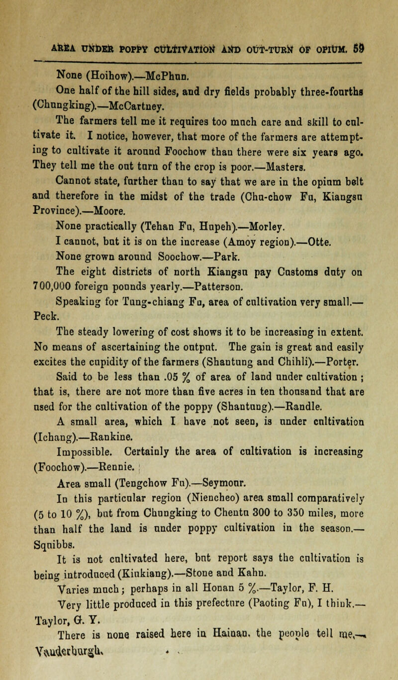 None (Hoihow).—McPhun. One half of the hill sides, and dry fields probably three-fourths (Chungking).—McCartney. The farmers tell me it requires too mnch care and skill to cul- tivate it. I notice, however, that more of the farmers are attempt- ing to cultivate it around Foochow than there were six years ago. They tell me the out tarn of the crop is poor.—Masters. Cannot state, farther than to say that we are in the opium belt and therefore in the midst of the trade (Chu-chow Fa, Kiangsn Province).—Moore. None practically (Tehan Fa, Hapeh).—Morley. I cannot, bat it is on the increase (Amoy region).—Otte. None grown around Soochow.—Park. The eight districts of north Kiangsu pay Customs daty on 700,000 foreign ponnds yearly.—Patterson. Speaking for Tuug-chiang Fu, area of cultivation very small.— Peck. The steady lowering of cost shows it to be increasing in extent. No means of ascertaining the output. The gain is great and easily excites the cupidity of the farmers (Shantung and Chihli).—Porter. Said to be less than .05 % of area of land under cultivation ; that is, there are not more than five acres in ten thousand that are used for the cultivation of the poppy (Shantung).—Randle. A small area, which I have not seen, is under cultivation (Ichang).—Rankine. Impossible. Certainly the area of cultivation is increasing (Foochow).—Rennie. : Area small (Tengchow Fn).—Seymour. In this particular region (Niencheo) area small comparatively (5 to 10 %), bat from Chungking to Chenta 300 to 350 miles, more than half the land is under poppy cultivation in the season.— Sqnibbs. It is not cultivated here, but report says the cultivation is being introduced (Kiukiang).—Stone and Kahn. Varies mnch; perhaps in all Honan 5 %.—Taylor, F. H. Very little produced in this prefecture (Paoting Fn), I thiulc.— Taylor, G. Y. There is none raised here in Hainan, the people tell me,-* YiSud.stho.rgu, * .
