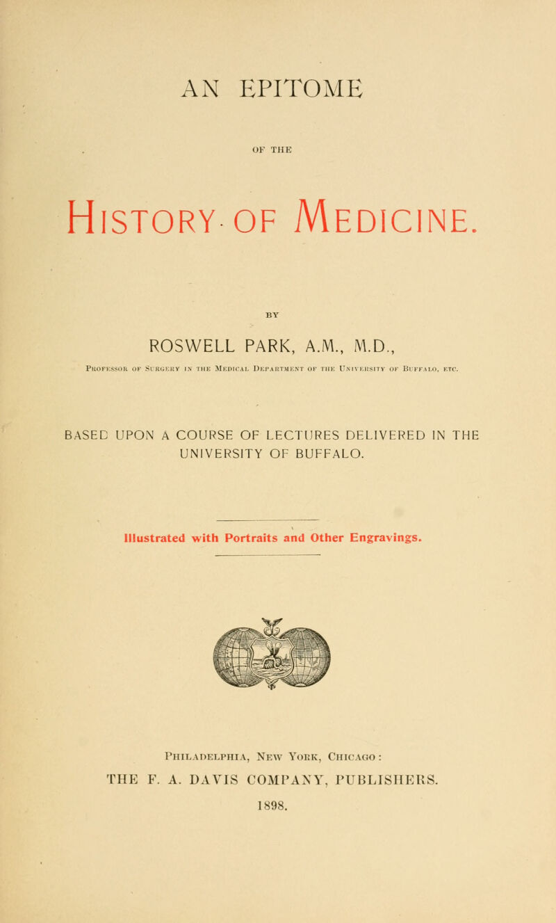 AN EPITOME OF THE History of Medicine. ROSWELL PARK, A.M., M.D., Pbofessor of Surgery in the Medical Department ok the University of Buffalo, etc. BASED UPON A COURSE OF LECTURES DELIVERED IN THE UNIVERSITY OF BUFFALO. Illustrated with Portraits and Other Engravings. Philadelphia, New Yoek, Chicago: THE F. A. DAVIS COMPANY, PUBLISHERS. 1898.