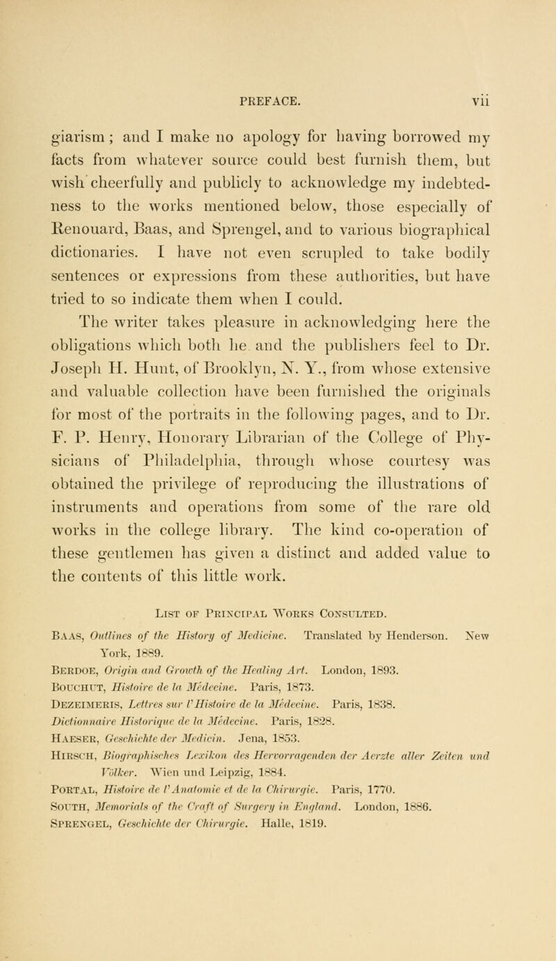 PREFACE. Vll giarism ; and I make no apology for having borrowed my facts from whatever source could best furnish them, but wish cheerfully and publicly to acknowledge my indebted- ness to the works mentioned below, those especially of Renouard, Baas, and Sprengel, and to various biographical dictionaries. I have not even scrupled to take bodily sentences or expressions from these authorities, but have tried to so indicate them when I could. The writer takes pleasure in acknowledging here the obligations which both he and the publishers feel to Dr. Joseph H. Hunt, of Brooklyn, X. Y., from whose extensive and valuable collection have been furnished the originals for most of the portraits in the following pages, and to Dr. F. P. Henry, Honorary Librarian of the College of Phy- sicians of Philadelphia, through whose courtesy was obtained the privilege of reproducing the illustrations of instruments and operations from some of the rare old works in the college library. The kind co-operation of these gentlemen has given a distinct and added value to the contents of this little work. List of Principal Works Consulted. Baas, Outlines of the History of Medicine. Translated by Henderson. New York. 1889. Berdoe, Origin ami Growth of the Healing Art. London, 1893. Bouchut, Sistoire de hi Medecine. Paris, 1*73. Dezeimeris. Lett res sue /' Hixtoire de la Medecine. Paris, 1838. Dictionnaire Historique de la Medecine. Paris, 1828. Haeser, Geachiehie der Medicin. Jena, 1853. BiESCH, Biographisches Lexikon des Servorragenden der Aerzte alio- Zeiten und Vblker. Wien and Leipzig, 1884. Portal, Histoire de VAnatomie ei de la Chirurgie. Paris, 1770. South, Memorials of the Craft of Sunn en in England. London, 1886. Sprexgel, Geschichte der Chirurgie. Halle, 1819.