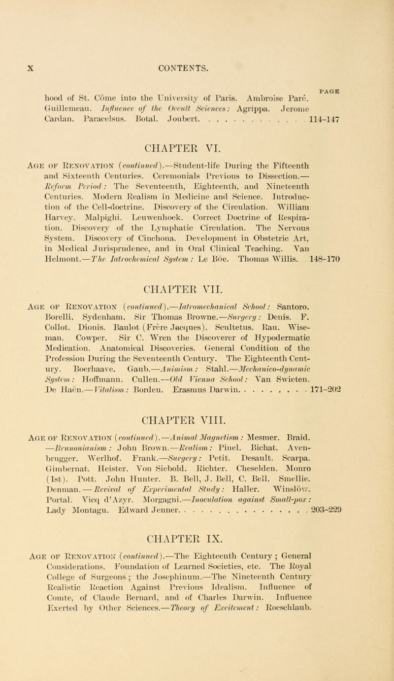 hood of St. Come into the University of Paris. Ambroise Pare. Gruillemeau. Influence of the Occult Sciences: Agrippa. Jerome Cardan. Paracelsus. Botal. Joubert 114-147 CHAPTER VI. Age of Renovation (continued).—Student-life During the Fifteenth and Sixteenth Centuries. Ceremonials Previous to Dissection.— Reform Period: The Seventeenth, Eighteenth, and Nineteenth Centuries. Modern Realism in Medicine and Science. Introduc- tion of the Cell-doctrine. Discovery of the Circulation. William Harvey. Malpighi. Leuwenhoek. Correct Doctrine of Respira- tion. Discovery of the Lymphatic Circulation. The Nervous System. Discovery of Cinchona. Development in Obstetric Art, in Medical Jurisprudence, and in Oral Clinical Teaching. Van Helmont.—The Iatrochemical System : Le Boe. Thomas Willis. 148-170 CHAPTER VII. Age of Renovation (continued).—Iatromechanical School: Santoro. Borelli. Sydenham. Sir Thomas Browne.—Surgery: Denis. F. Collot. Dionis. Baulot (Frere Jacques). Scultetus. Ran. Wise- man. Cowper. Sir C. Wren the Discoverer of Hypodermatic Medication. Anatomical Discoveries. General Condition of the Profession During the Seventeenth Century. The Eighteenth Cent- ury. Boerhaave. Gaub.—Animism : Stahl.—Mechanico-dynamic System: Hoffmann. Cullen.—Old Vienna School: Van Swieten. De Haen.— Vitalism: Bordeu. Erasmus Darwin 171-202 CHAPTER VIII. Age of Renovation (continued).—Animal Magnetism: Mesmer. Braid. —Brunonianism : John Brown.—Realism: Pinel. Bichat. Aven- brugger. Werlhof. Frank.—Surgery: Petit. Desault. Scarpa. Gimbernat. Heister. Von Siebold. Richter. Cheselden. Monro (1st). Pott. John Hunter. B. Bell, J. Bell, C. Bell. Smellie. Denman.—Revival of Experimental Study: Haller. Winslow. Portal. Vicq d'Azyr. Morgagni.—Inoculation against Small-pox: Lady Montagu. Edward Jenner 203-229 CHAPTER IX. Age of Renovation (continued).—The Eighteenth Century; General Considerations. Foundation of Learned Societies, etc. The Royal College of Surgeons; the Josephinum.—The Nineteenth Century Realistic Reaction Against Previous Idealism. Influence of Comte, of Claude Bernard, and of Charles Darwin. Influence Exerted by Other Sciences.—Theory of Excitement: Roeschlaub.